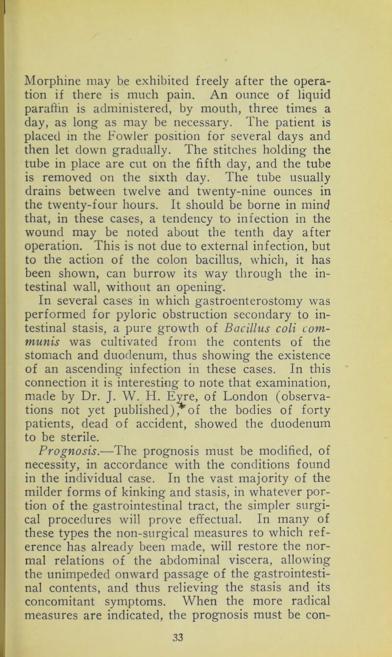 Morphine may be exhibited freely after the opera- tion if there is much pain. An ounce of liquid paraffin is administered, by mouth, three times a day, as long as may be necessary. The patient is placed in the Fowler position for several days and then let down gradually. The stitches holding the tube in place are cut on the fifth day, and the tube is removed on the sixth day. The tube usually drains between twelve and twenty-nine ounces in the twenty-four hours. It should be borne in mind that, in these cases, a tendency to infection in the wound may be noted about the tenth day after operation. This is not due to external infection, but to the action of the colon bacillus, which, it has been shown, can burrow its way through the in- testinal wall, without an opening. In several cases in which gastroenterostomy was performed for pyloric obstruction secondary to in- testinal stasis, a pure growth of Bacillus coli com- munis was cultivated from the contents of the stomach and duodenum, thus showing the existence of an ascending infection in these cases. In this connection it is interesting to note that examination, made by Dr. J. W. H. E;^e, of London (observa- tions not yet published), of the bodies of forty patients, dead of accident, showed the duodenum to be sterile. Prognosis.—The prognosis must be modified, of necessity, in accordance with the conditions found in the individual case. In the vast majority of the milder forms of kinking and stasis, in whatever por- tion of the gastrointestinal tract, the simpler surgi- cal procedures will prove effectual. In many of these types the non-surgical measures to which ref- erence has already been made, will restore the nor- mal relations of the abdominal viscera, allowing the unimpeded onward passage of the gastrointesti- nal contents, and thus relieving the stasis and its concomitant symptoms. When the more radical measures are indicated, the prognosis must be con-