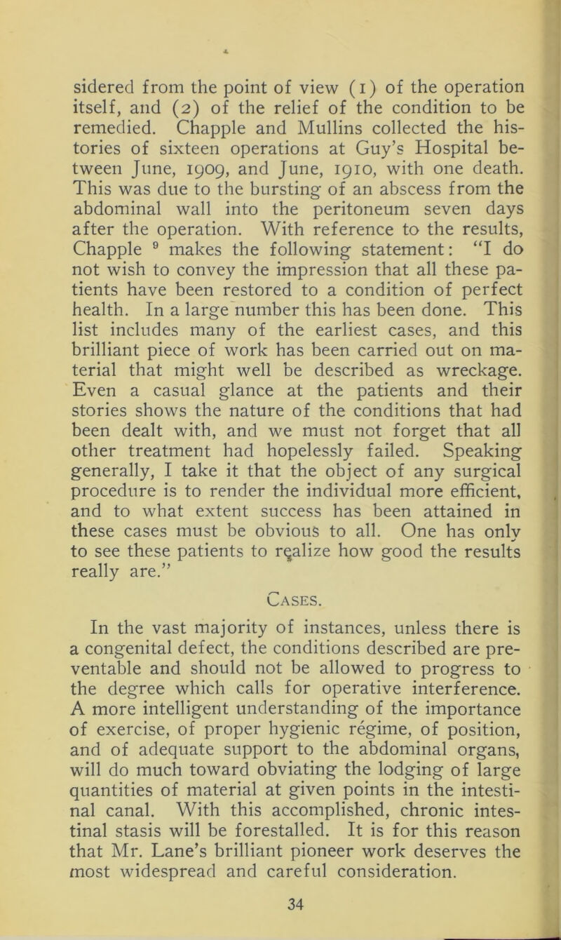 sidered from the point of view (i) of the operation itself, and (2) of the relief of the condition to be remedied. Chappie and Mullins collected the his- tories of sixteen operations at Guy’s Hospital be- tween June, 1909, and June, 1910, with one death. This was due to the bursting of an abscess from the abdominal wall into the peritoneum seven days after the operation. With reference to the results, Chappie ® makes the following statement: ‘T do not wish to convey the impression that all these pa- tients have been restored to a condition of perfect health. In a large number this has been done. This list includes many of the earliest cases, and this brilliant piece of work has been carried out on ma- terial that might well be described as wreckage. Even a casual glance at the patients and their stories shows the nature of the conditions that had been dealt with, and we must not forget that all other treatment had hopelessly failed. Speaking generally, I take it that the object of any surgical procedure is to render the individual more efficient, and to what extent success has been attained in these cases must be obvious to all. One has only to see these patients to realize how good the results really are.” Cases. In the vast majority of instances, unless there is a congenital defect, the conditions described are pre- ventable and should not be allowed to progress to the degree which calls for operative interference. A more intelligent understanding of the importance of exercise, of proper hygienic regime, of position, and of adequate support to the abdominal organs, will do much toward obviating the lodging of large quantities of material at given points in the intesti- nal canal. With this accomplished, chronic intes- tinal stasis will be forestalled. It is for this reason that Mr. Lane’s brilliant pioneer work deserves the most widespread and careful consideration.