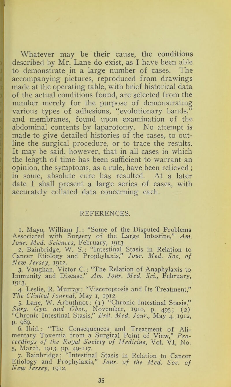Whatever may be their cause, the conditions described by Mr, Lane do exist, as I have been able to demonstrate in a large number of cases. The accompanying pictures, reproduced from drawings made at the operating table, with brief historical data of the actual conditions found, are selected from the number merely for the purpose of demonstrating various types of adhesions, “evolutionary bands,” and membranes, found upon examination of the abdominal contents by laparotomy. No attempt is made to give detailed histories of the cases, to out- line the surgical procedure, or to trace the results. It may be said, however, that in all cases in which the length of time has been sufficient to warrant an opinion, the symptoms, as a rule, have been relieved; in some, absolute cure has resulted. At a later date I shall present a large series of cases, with accurately collated data concerning each. REFERENCES. 1. Mayo, William J.: “Some of the Disputed Problems Associated with Surgery of the Large Intestine,” Am. Jour. Med. Sciences, February, 1913. 2. Bainbridge, W. S.; “Intestinal Stasis in Relation to Cancer Etiology and Prophylaxis,” Jour. Med. Soc, of New Jersey, 1912. 3. Vaughan, Victor C.: “The Relation of Anaphylaxis to Immunity and Disease,” Am. Jour. Med. Sci., February, 1913. 4. Leslie, R. Murray: “Visceroptosis and Its Treatment,” The Clinical Journal, May i, 1912. 5. Lane, W. Arbuthnot: (i) “Chronic Intestinal Stasis,” Surg. Gyii. and Obst., November, 1910, p. 495; (2) “Chronic Intestinal Stasis,” Brit. Med. Jour., May 4, 1912, p. 989. 6. Ibid.: “The Consequences and Treatment of Ali- mentary Toxemia from a Surgical Point of View,” Pro- ceedings of the Royal Society of Medicine, Vol. VI, No. 5, March, 1913, pp. 49-H7- 7. Bainbridge: “Intestinal Stasis in Relation to Cancer Etiology and Prophylaxis,” Jour, of the Med. Soc. of New Jersey, 1912.