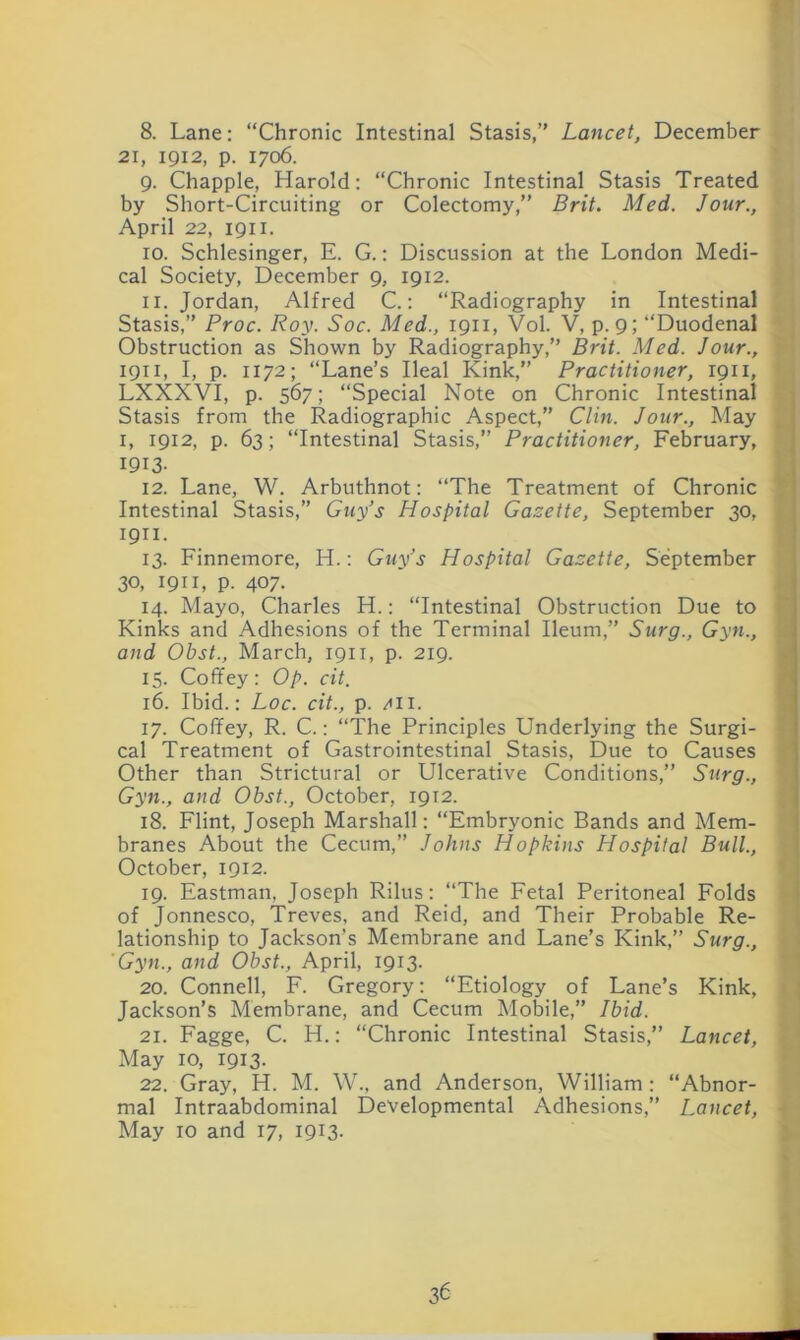 8. Lane: “Chronic Intestinal Stasis,” Lancet, December 21, 1912, p. 1706. 9. Chappie, Harold: “Chronic Intestinal Stasis Treated by Short-Circuiting or Colectomy,” Brit. Med. Jour., April 22, 1911. 10. Schlesinger, E. G.; Discussion at the London Medi- cal Society, December 9, 1912. 11. Jordan, Alfred C.: “Radiography in Intestinal Stasis,” Proc. Roy. Soc. Med., 1911, Vol. V, p. 9; “Duodenal Obstruction as Shown by Radiography,” Brit. Med. Jour., 1911, I, p. 1172; “Lane’s Ileal Kink,” Practitioner, 1911, LXXXVI, p. 567; “Special Note on Chronic Intestinal Stasis from the Radiographic Aspect,” Clin. Jour., May I, 1912, p. 63; “Intestinal Stasis,” Practitioner, February, 1913- 12. Lane, W. Arbuthnot: “The Treatment of Chronic Intestinal Stasis,” Guy’s Hospital Gazette, September 30, 1911. 13. Finnemore, H.: Guy’s Hospital Gazette, September 30, 1911, p. 407. 14. Mayo, Charles H.: “Intestinal Obstruction Due to Kinks and Adhesions of the Terminal Ileum,” Surg., Gyn., and Obst., March, 1911, p. 219. 15. Coffey: Op. cit. 16. Ibid.: Loc. cit., p. /tii. 17. Coffey, R. C.: “The Principles Underlying the Surgi- cal Treatment of Gastrointestinal Stasis, Due to Causes Other than Strictural or Ulcerative Conditions,” Surg., Gyn., and Obst., October, 1912. 18. Flint, Joseph Marshall: “Embryonic Bands and Mem- branes About the Cecum,” Johns Hopkins Hospital Bull., October, 1912. 19. Eastman, Joseph Rilus: “The Fetal Peritoneal Folds of Jonnesco, Treves, and Reid, and Their Probable Re- lationship to Jackson’s Membrane and Lane’s Kink,” Surg., Gyn., and Obst., April, 1913. 20. Connell, F. Gregory: “Etiology of Lane’s Kink, Jackson’s Membrane, and Cecum Mobile,” Ibid. 21. Fagge, C. H.: “Chronic Intestinal Stasis,” Lancet, May 10, 1913. 22. Gray, H. M. W., and Anderson, William: “Abnor- mal Intraabdominal Developmental Adhesions,” Lancet, May 10 and 17, 1913.