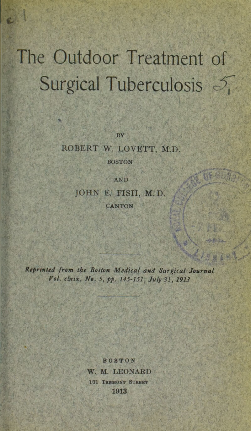 The Outdoor Treatment of Surgical Tuberculosis BY ROBERT W. LOVETT. M.D. BOSTON AND JOHN E. FISH, M.D' CANTON ^ Reprinted from the Boston Medical and Surgical Journal f'ol. clxix, No. 5, pp, 145-151, July 31, 1913 BOSTON W. M. LEONARD 101 Tbbmont Street 1918