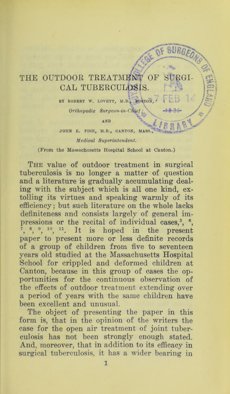 w THE OUTD( CA JOH« E. riSHj M.U., UANTOK, MABM., Medical Superintendent. (From the Massachusetts Hospital School at Canton.) The value of outdoor treatment in surgical tuberculosis is no longer a matter of question and a literature is gradually accumulating deal- ing with the subject which is all one kind, ex- tolling its virtues and speaking warmly of its efficiency; but such literature on the whole lacks definiteness and consists largely of general im- pressions or the recital of individual cases,®, ®, 7^ 8, 9^ 10^ 11^ jg hoped in the present paper to present more or less definite records of a group of children from five to seventeen years old studied at the Massachusetts Hospital School for crippled and deformed children at Canton, because in this group of cases the op- portunities for the continuous observation of the effects of outdoor treatment extending over a period of years with the same children have been excellent and unusual. The object of presenting the paper in this form is, that in the opinion of the writers the case for the open air treatment of joint tuber- culosis has not been strongly enough stated. And, moreover, that in addition to its efficacy in surgical tuberculosis, it has a wider bearing in