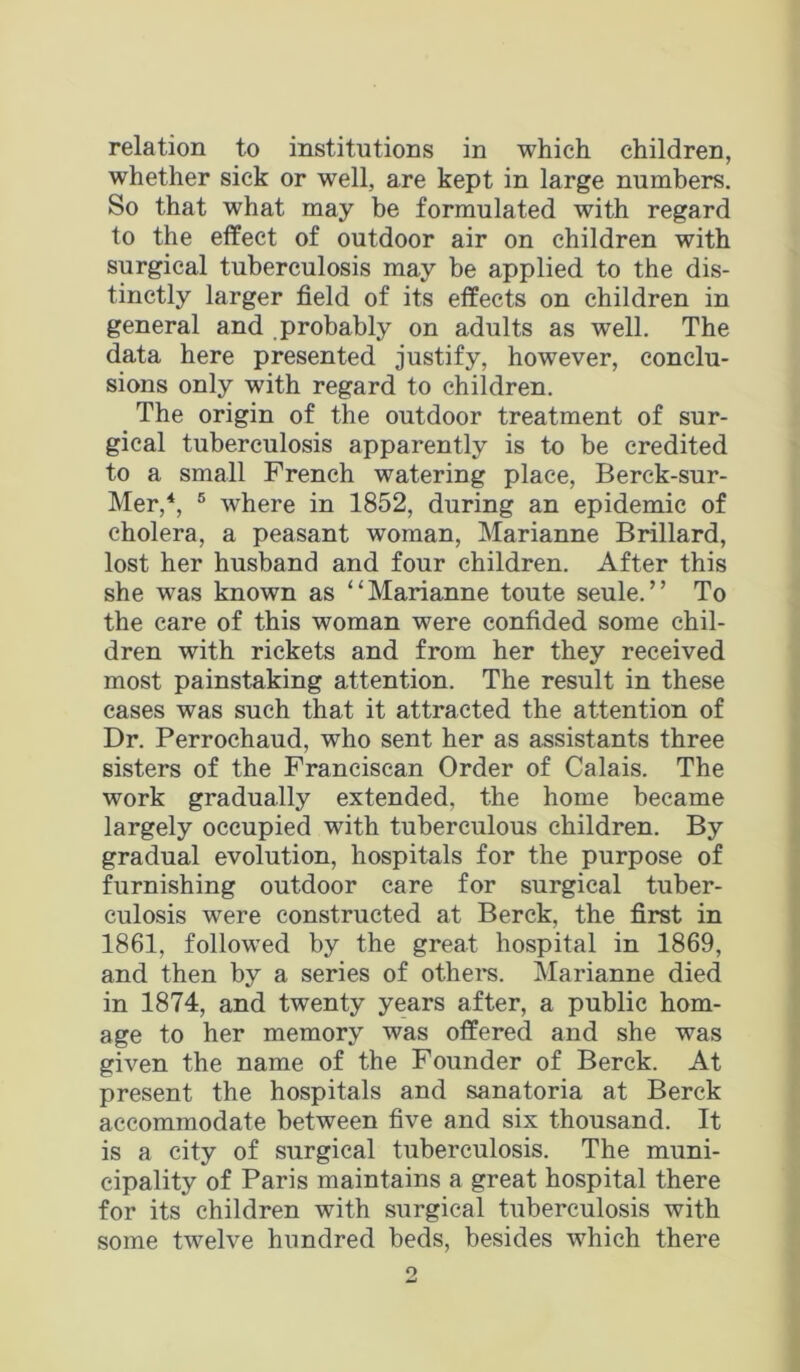 relation to institutions in which children, whether sick or well, are kept in large numbers. So that what may be formulated with regard to the effect of outdoor air on children with surgical tuberculosis may be applied to the dis- tinctly larger field of its effects on children in general and probably on adults as well. The data here presented justify, however, conclu- sions only with regard to children. The origin of the outdoor treatment of sur- gical tuberculosis apparently is to be credited to a small French watering place, Berck-sur- Mer,*, ® where in 1852, during an epidemic of cholera, a peasant woman, Marianne Brillard, lost her husband and four children. After this she was known as “Marianne toute seule.” To the care of this woman were confided some chil- dren with rickets and from her they received most painstaking attention. The result in these cases was such that it attracted the attention of Dr. Perrochaud, who sent her as assistants three sisters of the Franciscan Order of Calais. The work gradually extended, the home became largely occupied with tuberculous children. By gradual evolution, hospitals for the purpose of furnishing outdoor care for surgical tuber- culosis were constructed at Berck, the first in 1861, followed by the great hospital in 1869, and then by a series of othei's. Marianne died in 1874, and twenty years after, a public hom- age to her memory was offered and she was given the name of the Founder of Berck. At present the hospitals and sanatoria at Berck accommodate between five and six thousand. It is a city of surgical tuberculosis. The muni- cipality of Paris maintains a great hospital there for its children with surgical tuberculosis with some twelve hundred beds, besides which there