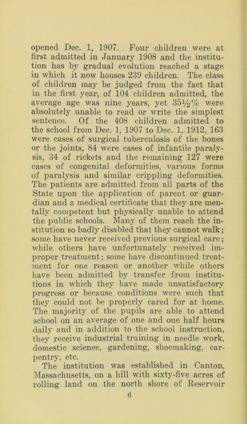 opened Dec, 1, 1907. Four children were at first admitted in January 1908 and the institu- tion has by gradual evolution reached a stage in which it now houses 239 children. The class of children may be judged from the fact that in the first year, of 104 children admitted, the average age was nine years, yet 35i/^% were absolutely unable to read or write the simplest sentence. Of the 408 children admitted to the school from Dec. 1, 1907 to Dec. 1, 1912, 163 were cases of surgical tuberculosis of the bones or the joints, 84 were cases of infantile paraly- sis, 34 of rickets and the remaining 127 were cases of congenital deformities, various forms of paralysis and similar crippling deformities. The patients are admitted from all parts of the State upon the application of parent or guar- dian and a medical certificate that they are men- tally competent but physically unable to attend the public schools. Many of them reach the in- stitution so badly disabled that they cannot walk; some have never received previous surgical care; while others have unfortunately received im- proper treatment; some have discontinued treat- ment for one reason or another while others have been admitted by transfer from institu- tions in which they have made unsatisfactory progress or because conditions were such that they could not be properly cared for at home. The majority of the pupils are able to attend school on an average of one and one half hours daily and in addition to the school instruction, they receive industrial training in needle work, domestic science, gardening, shoemaking, car- pentry, etc. The institution was established in Canton, IMassachusetts, on a hill with sixty-five acres of rolling land on the north shore of Reservoir