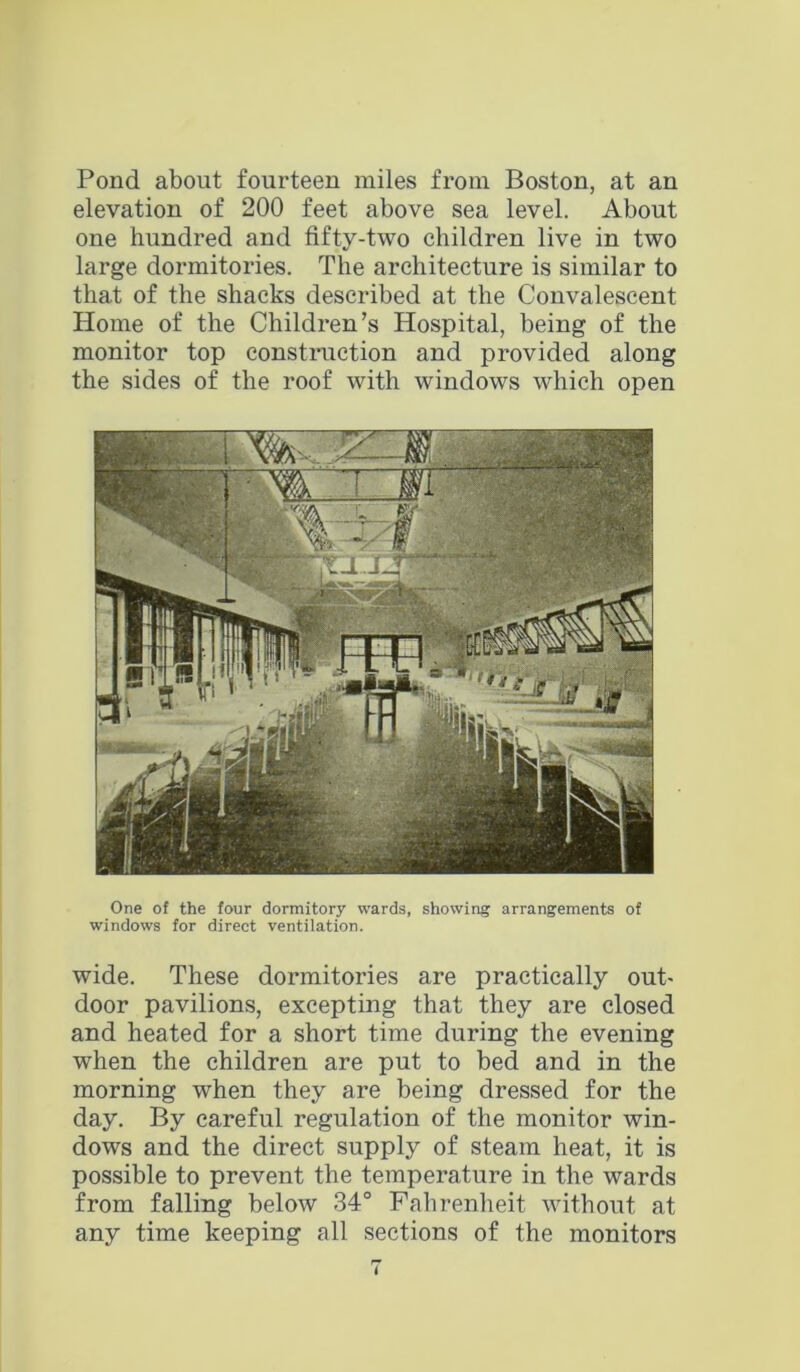 Pond about fourteen miles from Boston, at an elevation of 200 feet above sea level. About one hundred and fifty-two children live in two large dormitories. The architecture is similar to that of the shacks described at the Convalescent Home of the Children’s Hospital, being of the monitor top construction and provided along the sides of the roof with windows which open One of the four dormitory wards, showing arrangements of windows for direct ventilation. wide. These dormitories are practically out- door pavilions, excepting that they are closed and heated for a short time during the evening when the children are put to bed and in the morning when they are being dressed for the day. By careful regulation of the monitor win- dows and the direct supply of steam heat, it is possible to prevent the temperature in the wards from falling below 34° Fahrenheit without at any time keeping all sections of the monitors i