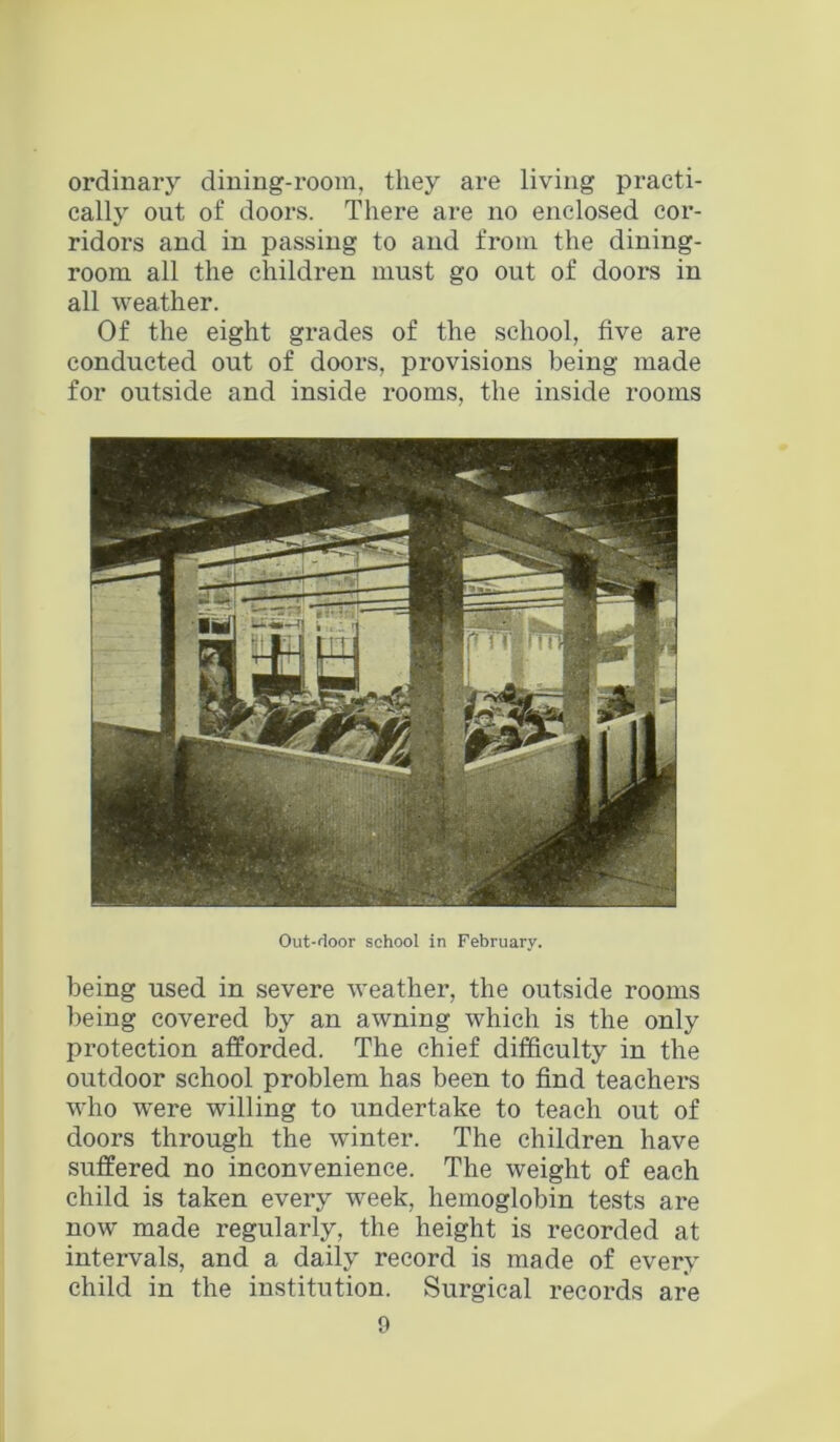 ordinary dining-room, they are living practi- cally out of doors. There are no enclosed cor- ridors and in passing to and from the dining- room all the children must go out of doors in all weather. Of the eight grades of the school, five are conducted out of doors, provisions being made for outside and inside rooms, the inside rooms Out-rloor school in February. being used in severe weather, the outside rooms being covered by an awning which is the only protection afforded. The chief difficulty in the outdoor school problem has been to find teachers who were willing to undertake to teach out of doors through the winter. The children have suffered no inconvenience. The weight of each child is taken every week, hemoglobin tests are now made regularly, the height is recorded at intervals, and a daily record is made of every child in the institution. Surgical records are