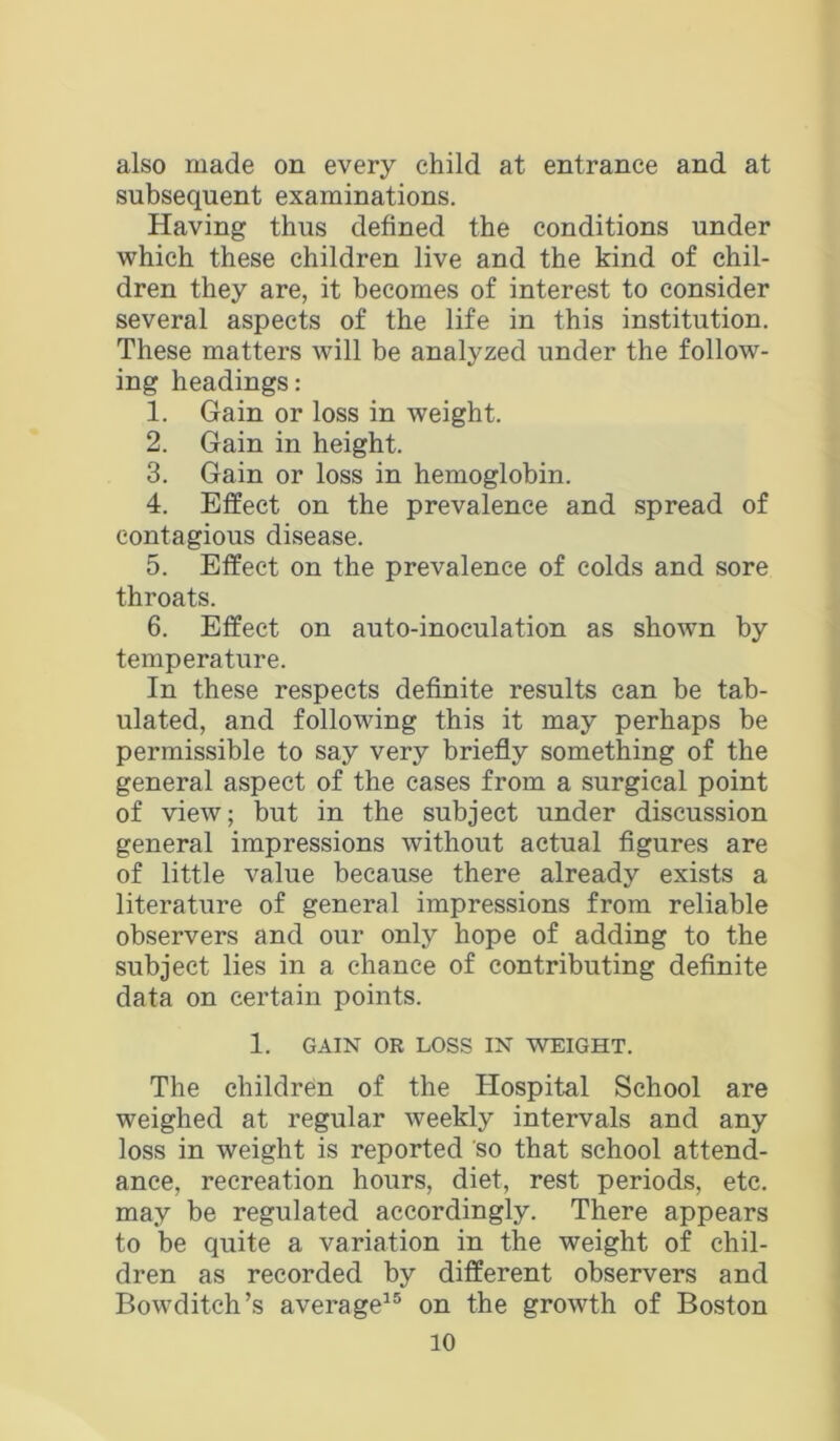 also made on every child at entrance and at subsequent examinations. Having thus defined the conditions under which these children live and the kind of chil- dren they are, it becomes of interest to consider several aspects of the life in this institution. These matters will be analyzed under the follow- ing headings: 1. Gain or loss in weight. 2. Gain in height. 3. Gain or loss in hemoglobin. 4. Effect on the prevalence and spread of contagious disease. 5. Effect on the prevalence of colds and sore throats. 6. Effect on auto-inoculation as shown by temperature. In these respects definite results can be tab- ulated, and following this it may perhaps be permissible to say very briefly something of the general aspect of the cases from a surgical point of view; but in the subject under discussion general impressions without actual figures are of little value because there already exists a literature of general impressions from reliable observers and our only hope of adding to the subject lies in a chance of contributing definite data on certain points. 1. GAIN OR LOSS IN WEIGHT. The children of the Hospital School are weighed at regular weekly intervals and any loss in weight is reported so that school attend- ance, recreation hours, diet, rest periods, etc. may be regulated accordingly. There appears to be quite a variation in the weight of chil- dren as recorded by different observers and Bowditch’s average^® on the growth of Boston