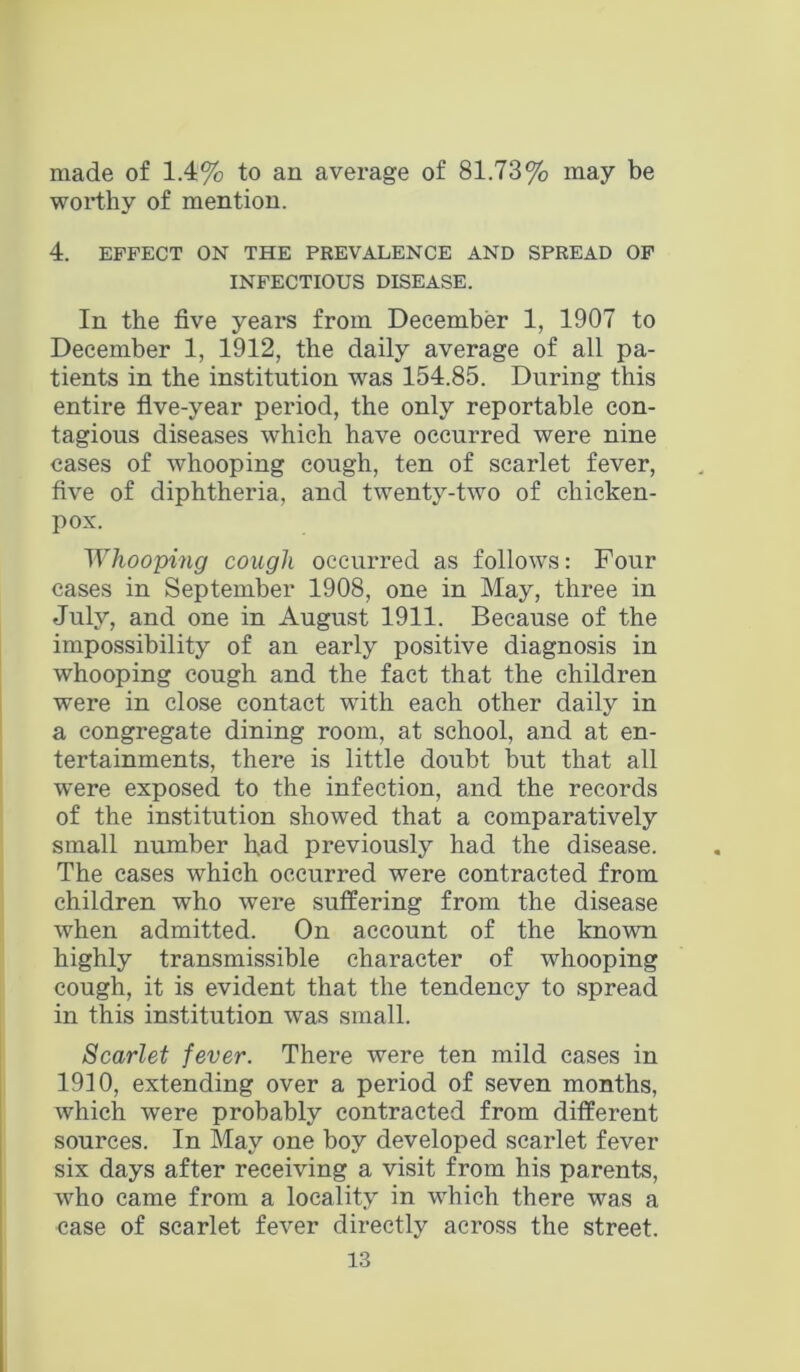 made of 1.4% to an average of 81.73% may be worthy of mention. 4. EFFECT ON THE PREVALENCE AND SPREAD 0F INFECTIOUS DISEASE. In the five years from December 1, 1907 to December 1, 1912, the daily average of all pa- tients in the institution was 154.85. During this entire five-year period, the only reportable con- tagious diseases which have occurred were nine cases of whooping cough, ten of scarlet fever, five of diphtheria, and twenty-two of chicken- pox. ^Yhooping cough occurred as follows: Four cases in September 1908, one in May, three in July, and one in August 1911. Because of the impossibility of an early positive diagnosis in whooping cough and the fact that the children were in close contact with each other daily in a congregate dining room, at school, and at en- tertainments, there is little doubt but that all were exposed to the infection, and the records of the institution showed that a comparatively small number had previously had the disease. The cases which occurred were contracted from children who were suffering from the disease when admitted. On account of the known highly transmissible character of whooping cough, it is evident that the tendency to spread in this institution was small. Scarlet fever. There were ten mild cases in 1910, extending over a period of seven months, which were probably contracted from different sources. In May one boy developed scarlet fever six days after receiving a visit from his parents, who came from a locality in which there was a case of scarlet fever directly across the street.