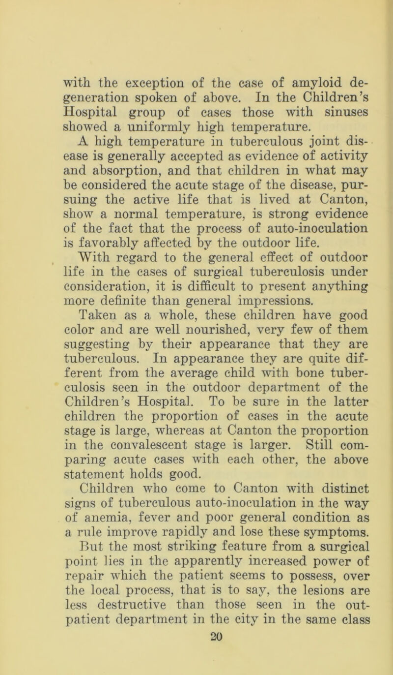 with the exception of the case of amyloid de- generation spoken of above. In the Children’s Hospital group of cases those with sinuses showed a uniformly high temperature. A high temperature in tuberculous joint dis- ease is generally accepted as evidence of activity and absorption, and that children in what may be considered the acute stage of the disease, pur- suing the active life that is lived at Canton, show a normal temperature, is strong evidence of the fact that the process of auto-inoculation is favorably affected by the outdoor life. With regard to the general effect of outdoor life in the cases of surgical tuberculosis under consideration, it is difficult to present anything more definite than general impressions. Taken as a whole, these children have good color and are well nourished, very few of them suggesting by their appearance that they are tuberculous. In appearance they are quite dif- ferent from the average child with bone tuber- culosis seen in the outdoor department of the Children’s Hospital. To be sure in the latter children the proportion of cases in the acute stage is large, whereas at Canton the proportion in the convalescent stage is larger. Still com- paring acute eases with each other, the above statement holds good. Children who come to Canton with distinct signs of tuberculous auto-inoculation in the way of anemia, fever and poor general condition as a rule improve rapidly and lose these symptoms. But the most striking feature from a surgical point lies in the apparently increased power of repair which the patient seems to possess, over the local process, that is to say, the lesions are less destructive than those seen in the out- patient department in the city in the same class