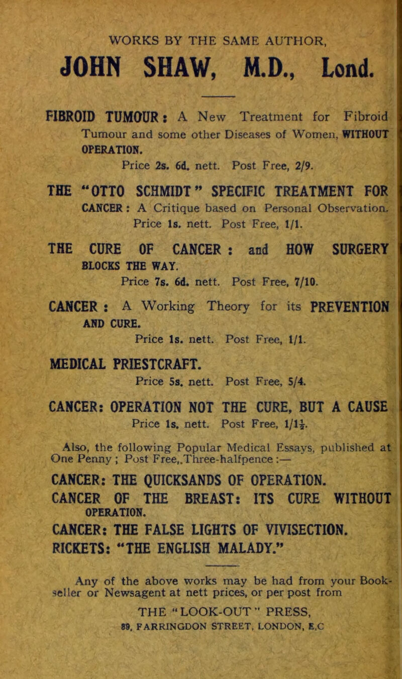 WORKS BY THE SAME AUTHOR, JOHN SHAW, N.D., Lond. FIBROID TUMOUR: A New Treatment for Fibroid Tumour and some other Diseases of Women, WITHOUT OPERATION. Price 2s. 6d. nett. Post Free, 2/9. THE “OTTO SCHMIDT” SPECIFIC TREATMENT FOR CANCER : A Critique based on Personal Observation. Price Is. nett. Post Free, 1/1. THE CURE OF CANCER : and HOW SURGERY BLOCKS THE WAY. Price 7s. 6d. nett. Post Free, 7/10. CANCER : A Working Theory for its PREVENTION AND CURE. Price Is. nett. Post Free, 1/1. MEDICAL PRIESTCRAFT. Price 5s. nett. Post Free, 5/4. CANCER: OPERATION NOT THE CURE, BUT A CAUSE Price Is. nett. Post Free, l/lj. Also, the following Popular Medical Essays, published at One Penny ; Post Free,.Three-halfpence;— CANCER: THE QUICKSANDS OF OPERATION. CANCER OF THE BREAST: ITS CURE WITHOUT OPERATION. CANCER: THE FALSE LIGHTS OF VIVISECTION. RICKETS: “THE ENGLISH MALADY.” Any of the above works may be had from your Book- seller or Newsagent at nett prices, or per post from THE “LOOK-OUT” PRESS, e». FARRINGDON STREET, LONDON. E.C