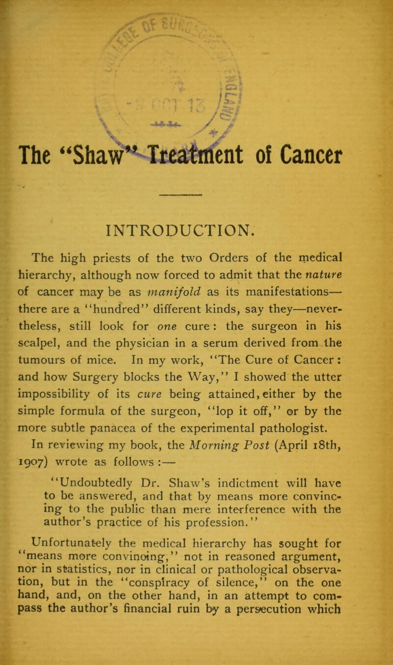 The “Shaw^^ies^ent oi Cancer INTRODUCTION. The high priests of the two Orders of the rnedical hierarchy, although now forced to admit that the nature of cancer may be as manifold as its manifestations— there are a “hundred” different kinds, say they—never- theless, still look for one cure: the surgeon in his scalpel, and the physician in a serum derived from the tumours of mice. In my work, “The Cure of Cancer: and how Surgery blocks the Way,” I showed the utter impossibility of its cure being attained, either by the simple formula of the surgeon, “lop it off,” or by the more subtle panacea of the experimental pathologist. In reviewing my book, the Morning Post (April i8th, 1907) wrote as follows :— “Undoubtedly Dr. Shaw’s indictment will have to be answered, and that by means more convinc- ing to the public than mere interference with the author’s practice of his profession.” Unfortunately the medical hierarchy has sought for “means more convinoing,” not in reasoned argument, nor in statistics, nor in clinical or pathological observa- tion, but in the “conspiracy of silence,” on the one hand, and, on the other hand, in an attempt to com- pass the author’s financial ruin by a persecution which