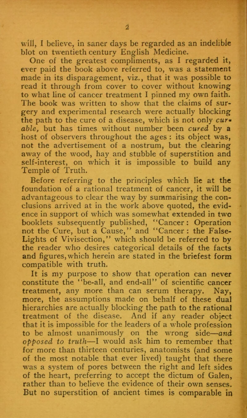 will, I believe, in saner days be regarded as an indelible blot on twentieth century English Medicine. One of the greatest compliments, as I regarded it, ever paid the book above referred to, was a statement made in its disparagement, viz., that it was possible to read it through from cover to cover without knowing to what line of cancer treatment I pinned my own faith. The book was written to show that the claims of sur- gery and experimental research were actually blocking the path to the cure of a disease, which is not only cur» able, but has times without number been cured by a host of observers throughout the ages : its object was, not the advertisement of a nostrum, but the clearing away of the wood, hay and stubble of superstition and self-interest, on which it is impossible to build any Temple of Truth. Before referring to the principles which lie at the foundation of a rational treatment of cancer, it will be advantageous to clear the way by summarising the con- clusions arrived at in the work above quoted, the evid- ence in support of which was somewhat extended in two booklets subsequently published, “Cancer: Operation not the Cure, but a Cause,” and “Cancer: the False- Lights of Vivisection,” which should be referred to by the reader who desires categorical details of the facts and figures, which herein are stated in the briefest form compatible with truth. It is my purpose to show that operation can never constitute the “be-all, and end-all” of scientific cancer treatment, any more than can serum therapy. Nay, more, the assumptions made on behalf of these dual hierarchies are actually blocking the path to the rational treatment of the disease. And if any reader object that it is impossible for the leaders of a whole profession to be almost unanimously on the wrong side—and opposed to truth—I would ask him to remember that for more than thirteen centuries, anatomists (and some of the most notable that ever lived) taught that there was a system of pores between the right and left sides of the heart, preferring to accept the dictum of Galen, rather than to believe the evidence of their own senses. But no superstition of ancient times is comparable in