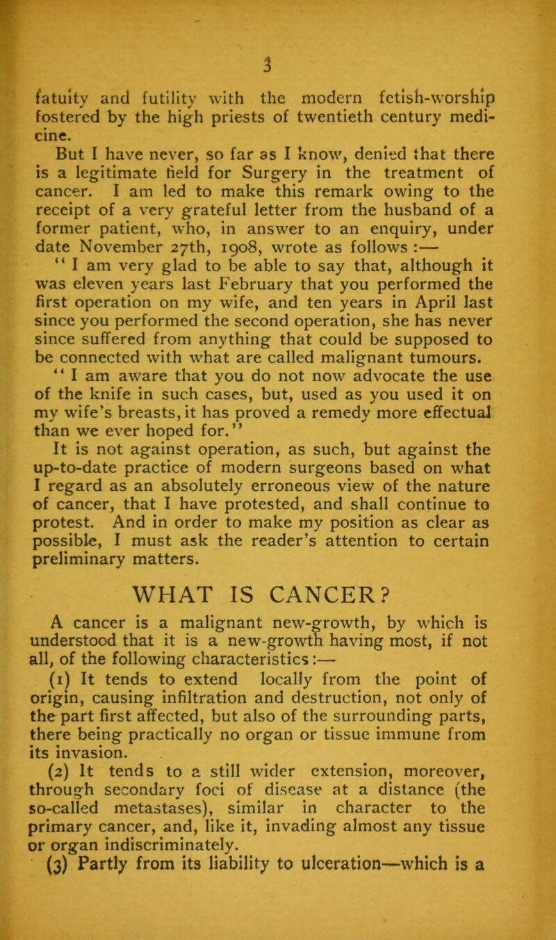 5 fatuity and futility with the modern fetish-worship fostered by the high priests of twentieth century medi- cine. But I have never, so far as I know, denied that there is a legitimate field for Surgery in the treatment of cancer. I am led to make this remark owing to the receipt of a very grateful letter from the husband of a former patient, who, in answer to an enquiry, under date November 27th, 1908, wrote as follows :— “ I am very glad to be able to say that, although it was eleven years last February that you performed the first operation on my wife, and ten years in April last since you performed the second operation, she has never since suffered from anything that could be supposed to be connected with what are called malignant tumours. “ I am aware that you do not now advocate the use of the knife in such cases, but, used as you used it on my wife’s breasts, it has proved a remedy more effectual than we ever hoped for.” It is not against operation, as such, but against the up-to-date practice of modern surgeons based on what I regard as an absolutely erroneous view of the nature of cancer, that I have protested, and shall continue to protest. And in order to make my position as clear as possible, I must ask the reader’s attention to certain preliminary matters. WHAT IS CANCER? A cancer is a malignant new-growth, by which is understood that it is a new-growth having most, if not all, of the following characteristics:— (1) It tends to extend locally from the point of origin, causing infiltration and destruction, not only of the part first affected, but also of the surrounding parts, there being practically no organ or tissue immune from its invasion. (2) It tends to a still wider extension, moreover, through secondary foci of disease at a distance (the so-called metastases), similar in character to the primary cancer, and, like it, invading almost any tissue or organ indiscriminately.