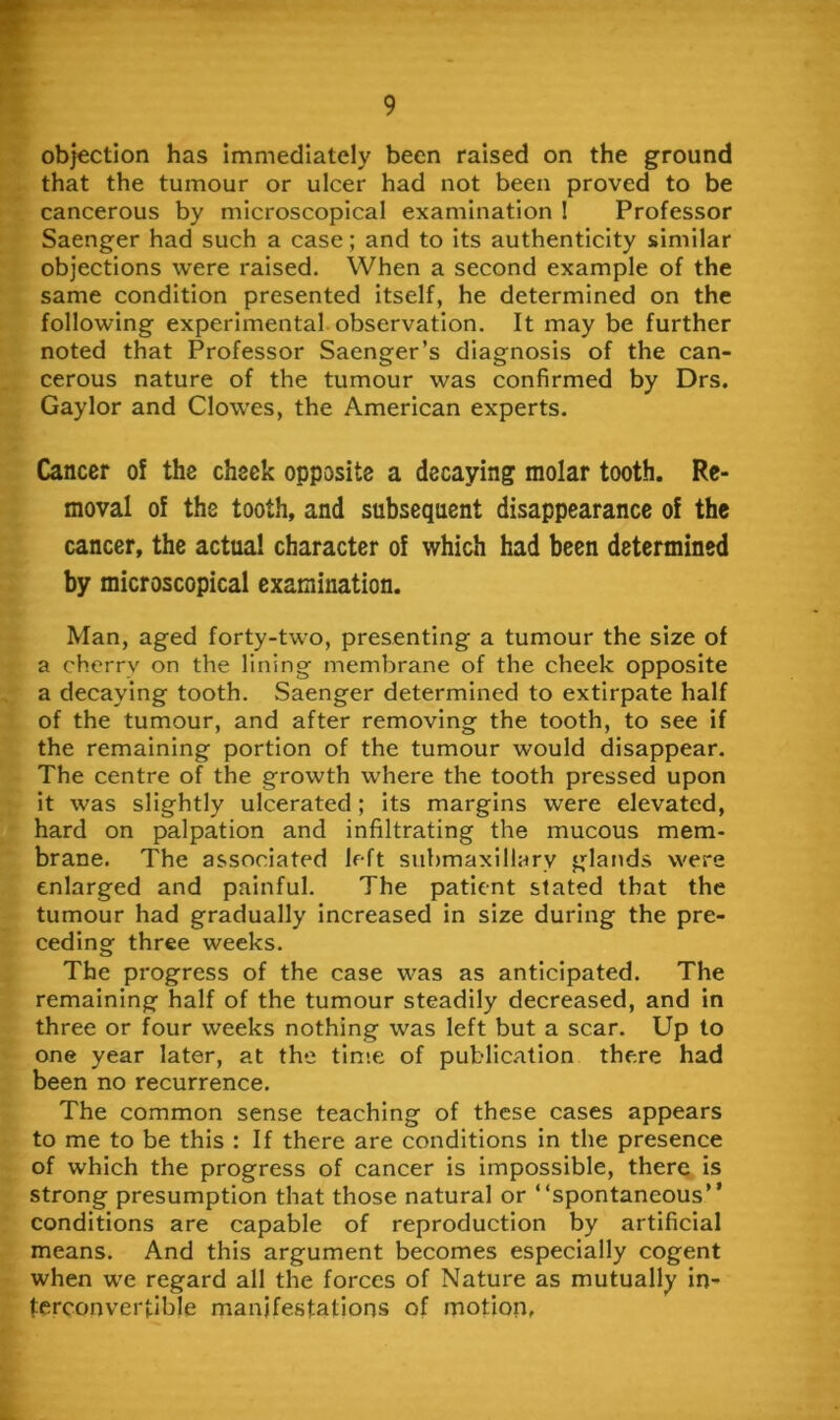 obj€Ction has immediately been raised on the ground that the tumour or ulcer had not been proved to be cancerous by microscopical examination ! Professor Saenger had such a case; and to its authenticity similar objections were raised. When a second example of the same condition presented itself, he determined on the following experimental observation. It may be further noted that Professor Saenger’s diagnosis of the can- cerous nature of the tumour was confirmed by Drs. Gaylor and Clowes, the American experts. Cancer of the cheek opposite a decaying molar tooth. Re- moval of the tooth, and subsequent disappearance of the cancer, the actual character of which had been determined by microscopical examination. Man, aged forty-two, presenting a tumour the size of a cherry on the lining membrane of the cheek opposite a decaying tooth. Saenger determined to extirpate half of the tumour, and after removing the tooth, to see if the remaining portion of the tumour would disappear. The centre of the growth where the tooth pressed upon it was slightly ulcerated; its margins were elevated, hard on palpation and infiltrating the mucous mem- brane. The associated left submaxillary glands were enlarged and painful. The patient stated that the tumour had gradually increased in size during the pre- ceding three weeks. The progress of the case was as anticipated. The remaining half of the tumour steadily decreased, and in three or four weeks nothing was left but a scar. Up to one year later, at the time of public.ation there had been no recurrence. The common sense teaching of these cases appears to me to be this : If there are conditions in the presence of which the progress of cancer is impossible, there is strong presumption that those natural or “spontaneous” conditions are capable of reproduction by artificial means. And this argument becomes especially cogent when we regard all the forces of Nature as mutually in- terconvertible manifestations of motion-