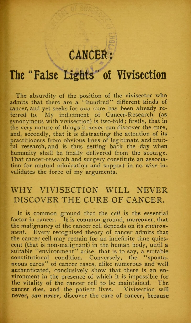 CANCER: The “False Lights” oi Vivisection The absurdity of the position of the vivisector who admits that there are a “hundred” different kinds of cancer, and yet seeks for one cure has been already re- ferred to. My indictment of Cancer-Research (as synonymous with vivisection) is two-fold; firstly, that in the very nature of things it never can discover the cure, and, secondly, that it is distracting the attention of its firactitioners from obvious lines of legitimate and fruit- ul research, and is thus setting back the day when humanity shall be finally delivered from the scourge. That cancer-research and surgery constitute an associa- tion for mutual admiration and support in no wise in- validates the force of my arguments. WHY VIVISECTION WILL NEVER DISCOVER THE CURE OF CANCER. It is common ground that the cell is the essential factor in cancer. It is common ground, moreover, that the malignancy of the cancer cell depends on its environ- ment. Every recognised theory of cancer admits that the cancer cell may remain for an indefinite time quies- cent (that is non-malignant) in the human body, until a suitable “environment” arise, that is to say, a suitable constitutional condition. Conversely, the “sponta- neous cures” of cancer cases, alike numerous and well authenticated, conclusively show that there is an en- vironment in the presence of which it is impossible for the vitality of the cancer cell to be maintained. The cancer dies, and the patient lives. Vivisection will never, can never, discover the cure of cancer, because