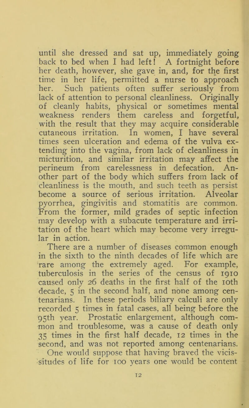 until she dressed and sat up, immediately going back to bed when I had left! A fortnight before her death, however, she gave in, and, for the first time in her life, permitted a nurse to approach her. Such patients often suffer seriously from lack of attention to personal cleanliness. Originally of cleanly habits, physical or sometimes mental weakness renders them careless and forgetful, with the result that they may acquire considerable cutaneous irritation. In women, I have several times seen ulceration and edema of the vulva ex- tending into the vagina, from lack of cleanliness in micturition, and similar irritation may affect the perineum from carelessness in defecation. An- other part of the body which suffers from lack of cleanliness is the mouth, and such teeth as persist become a source of serious irritation. Alveolar pyorrhea, gingivitis and stomatitis are common. From the former, mild grades of septic infection may develop with a subacute temperature and irri- tation of the heart which may become very irregu- lar in action. There are a number of diseases common enough in the sixth to the ninth decades of life which are rare among the extremely aged. For example, tuberculosis in the series of the census of 1910 caused only 26 deaths in the first half of the 10th decade, 5 in the second half, and none among cen- tenarians. In these periods biliary calculi are only recorded 5 times in fatal cases, all being before the 95th year. Prostatic enlargement, although com- mon and troublesome, was a cause of death only 35 times in the first half decade, 12 times in the second, and was not reported among centenarians. One would suppose that having braved the vicis- situdes of life for 100 years one would be content