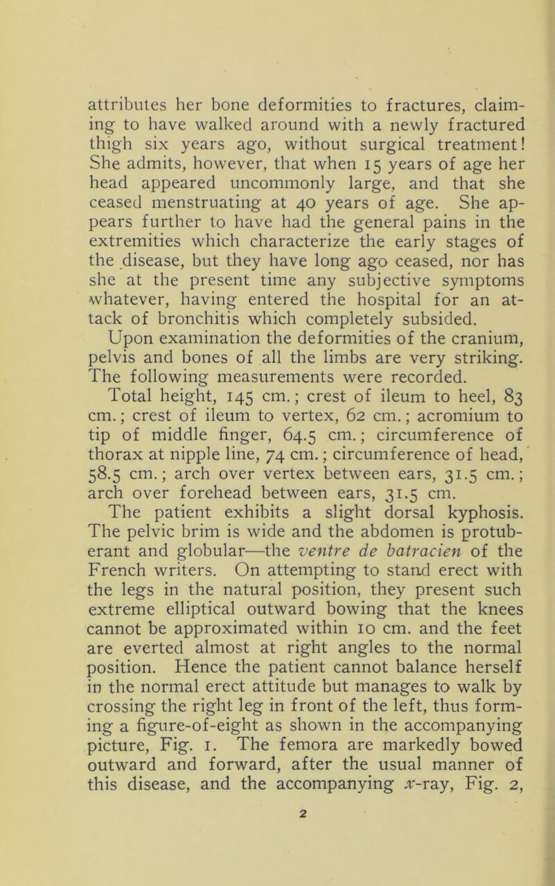 attributes her bone deformities to fractures, claim- ing to have walked around with a newly fractured thigh six years ago, without surgical treatment! She admits, however, that when 15 years of age her head appeared uncommonly large, and that she ceased menstruating at 40 years of age. She ap- pears further to have had the general pains in the extremities which characterize the early stages of the disease, but they have long ago ceased, nor has she at the present time any subjective symptoms whatever, having entered the hospital for an at- tack of bronchitis which completely subsided. Upon examination the deformities of the cranium, pelvis and bones of all the limbs are very striking. The following measurements were recorded. Total height, 145 cm.; crest of ileum to heel, 83 cm.; crest of ileum to vertex, 62 cm.; acromium to tip of middle finger, 64.5 cm.; circumference of thorax at nipple line, 74 cm.; circumference of head, 58.5 cm.; arch over vertex between ears, 31.5 cm.; arch over forehead between ears, 31.5 cm. The patient exhibits a slight dorsal kyphosis. The pelvic brim is wide and the abdomen is protub- erant and globular—the ventre de hatracien of the French writers. On attempting to stand erect with the legs in the natural position, they present such extreme elliptical outward bowing that the knees cannot be approximated within 10 cm. and the feet are everted almost at right angles to the normal position. Hence the patient cannot balance herself in the normal erect attitude but manages to walk by crossing the right leg in front of the left, thus form- ing a figure-of-eight as shown in the accompanying picture. Fig. i. The femora are markedly bowed outward and forward, after the usual manner of