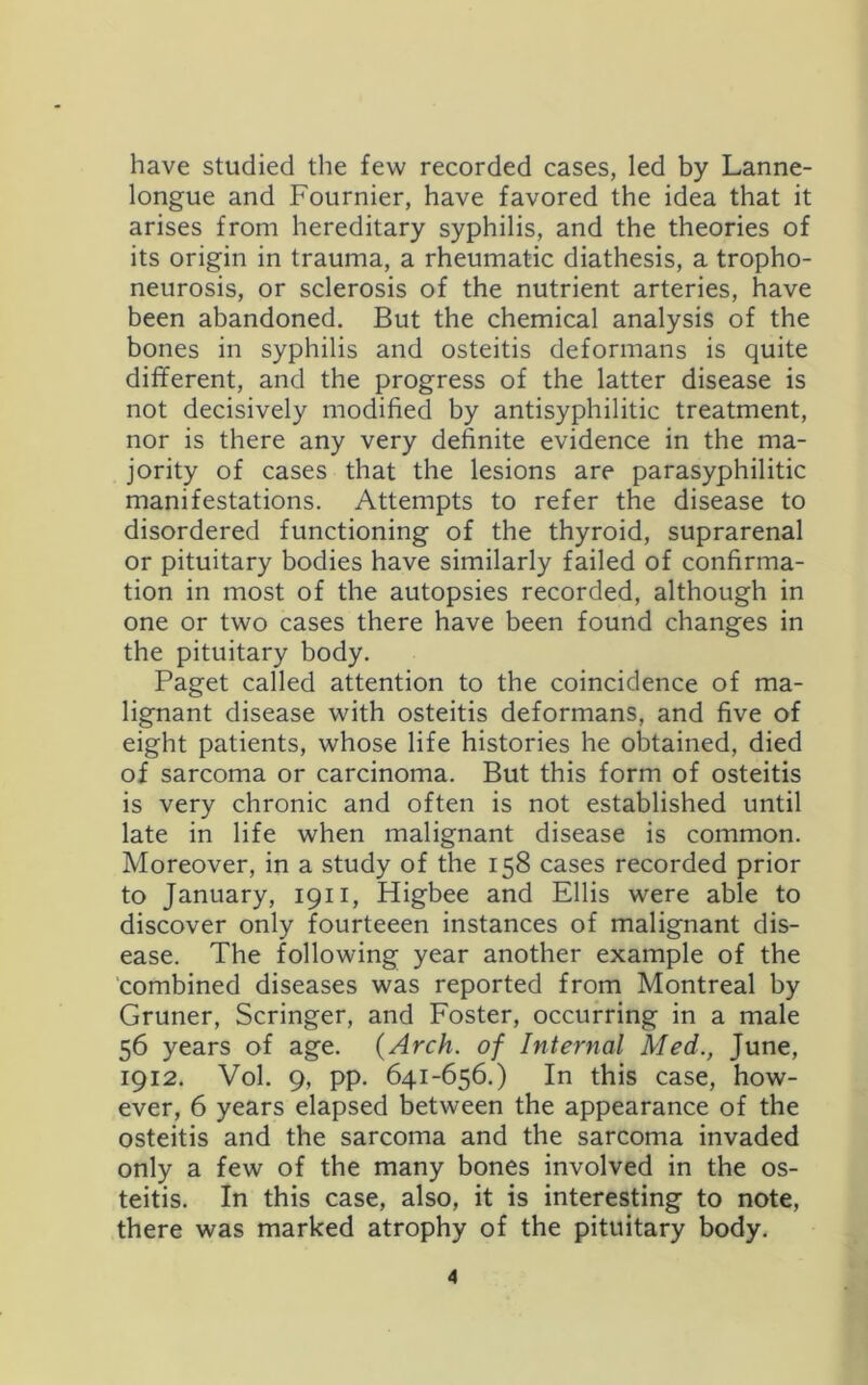 have studied the few recorded cases, led by Lanne- longue and Fournier, have favored the idea that it arises from hereditary syphilis, and the theories of its origin in trauma, a rheumatic diathesis, a tropho- neurosis, or sclerosis of the nutrient arteries, have been abandoned. But the chemical analysis of the bones in syphilis and osteitis deformans is quite different, and the progress of the latter disease is not decisively modified by antisyphilitic treatment, nor is there any very definite evidence in the ma- jority of cases that the lesions are parasyphilitic manifestations. Attempts to refer the disease to disordered functioning of the thyroid, suprarenal or pituitary bodies have similarly failed of confirma- tion in most of the autopsies recorded, although in one or two cases there have been found changes in the pituitary body, Paget called attention to the coincidence of ma- lignant disease with osteitis deformans, and five of eight patients, whose life histories he obtained, died of sarcoma or carcinoma. But this form of osteitis is very chronic and often is not established until late in life when malignant disease is common. Moreover, in a study of the 158 cases recorded prior to January, 1911, Higbee and Ellis were able to discover only fourteeen instances of malignant dis- ease. The following year another example of the combined diseases was reported from Montreal by Gruner, Scringer, and Foster, occurring in a male 56 years of age. {Arch, of Internal Med., June, 1912. Vol. 9, pp. 641-656.) In this case, how- ever, 6 years elapsed between the appearance of the osteitis and the sarcoma and the sarcoma invaded only a few of the many bones involved in the os- teitis. In this case, also, it is interesting to note, there was marked atrophy of the pituitary body.