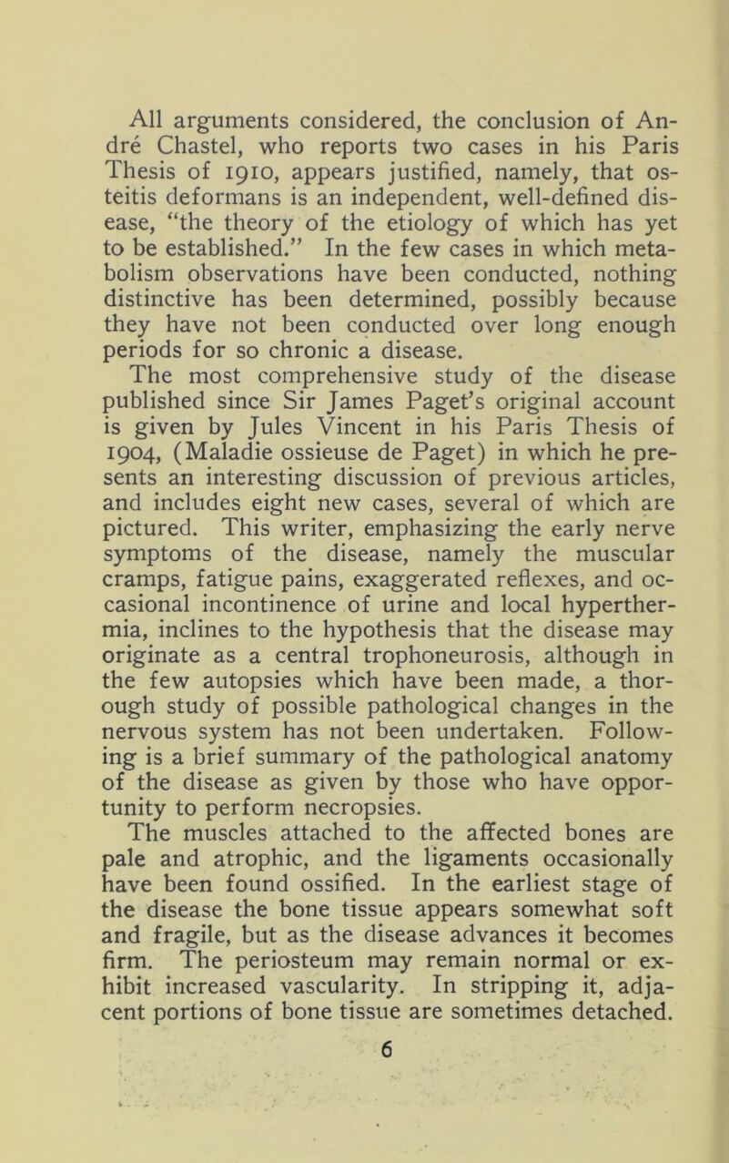 All arguments considered, the conclusion of An- dre Chastel, who reports two cases in his Paris Thesis of 1910, appears justified, namely, that os- teitis deformans is an independent, well-defined dis- ease, “the theory of the etiology of which has yet to be established.” In the few cases in which meta- bolism observations have been conducted, nothing distinctive has been determined, possibly because they have not been conducted over long enough periods for so chronic a disease. The most comprehensive study of the disease published since Sir James Paget’s original account is given by Jules Vincent in his Paris Thesis of 1904, (Maladie ossieuse de Paget) in which he pre- sents an interesting discussion of previous articles, and includes eight new cases, several of which are pictured. This writer, emphasizing the early nerve symptoms of the disease, namely the muscular cramps, fatigue pains, exaggerated reflexes, and oc- casional incontinence of urine and local hyperther- mia, inclines to the hypothesis that the disease may originate as a central trophoneurosis, although in the few autopsies which have been made, a thor- ough study of possible pathological changes in the nervous system has not been undertaken. Follow- ing is a brief summary of the pathological anatomy of the disease as given by those who have oppor- tunity to perform necropsies. The muscles attached to the affected bones are pale and atrophic, and the ligaments occasionally have been found ossified. In the earliest stage of the disease the bone tissue appears somewhat soft and fragile, but as the disease advances it becomes firm. The periosteum may remain normal or ex- hibit increased vascularity. In stripping it, adja- cent portions of bone tissue are sometimes detached.