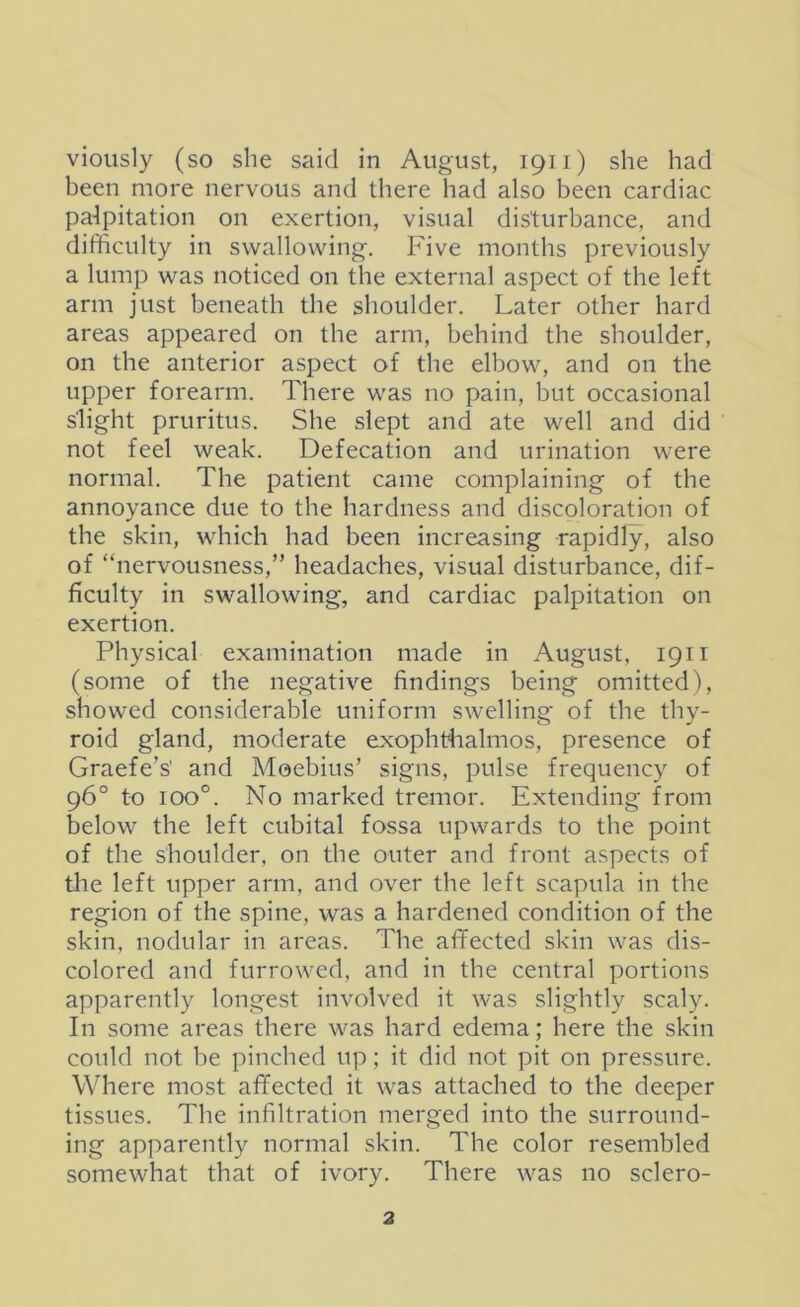 vioiisly (so she said in August, 1911) she had been more nervous and there had also been cardiac palpitation on exertion, visual disturbance, and difficulty in swallowing. Five months previously a lump was noticed on the external aspect of the left arm just beneath the shoulder. Later other hard areas appeared on the arm, behind the shoulder, on the anterior aspect of the elbow, and on the upper forearm. There was no pain, but occasional slight pruritus. She slept and ate well and did not feel weak. Defecation and urination were normal. The patient came complaining of the annoyance due to the hardness and discoloration of the skin, which had been increasing rapidly, also of “nervousness,” headaches, visual disturbance, dif- ficulty in swallowing, and cardiac palpitation on exertion. Physical examination made in August, 1911 (some of the negative findings being omitted), showed considerable uniform swelling of the thy- roid gland, moderate exophtfialmos, presence of Graefe’s' and Moebius’ signs, pulse frequency of 96° to 100°. No marked tremor. Extending from below the left cubital fossa upwards to the point of the shoulder, on the outer and front aspects of tlie left upper arm, and over the left scapula in the region of the spine, was a hardened condition of the skin, nodular in areas. The affected skin was dis- colored and furrowed, and in the central portions apparently longest involved it was slightly scaly. In some areas there was hard edema; here the skin could not be pinched up; it did not pit on pressure. Where most affected it was attached to the deeper tissues. The infiltration merged into the surround- ing apparently normal skin. The color resembled somewhat that of ivory. There was no sclero-