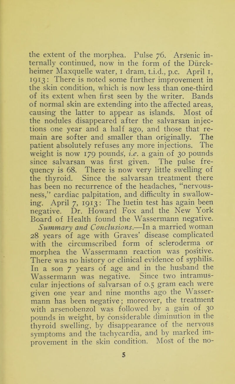 the extent of the morphea. Pulse 76. Ars'enic in- ternally continued, now in the form of the Diirck- heimer Maxquelle water, i dram, t.i.d., p.c. April i, 1913; There is noted some further improvement in the skin condition, which is now less than one-third of its extent when first seen by the writer. Bands of normal skin are extending into the affected areas, causing the latter to appear as islands. Most of the nodules disappeared after the salvarsan injec- tions one year and a half ago, and those that re- main are softer and smaller than originally. The patient absolutely refuses any more injections. The weight is now 179 pounds', i.e. a gain of 30 pounds since salvarsan was first given. The pulse fre- quency is 68. There is now very little swelling of the thyroid. Since the salvarsan treatment there has been no recurrence of the headaches, “nervous- nes's,” cardiac palpitation, and difficulty in swallow- ing. April 7, 1913: The luetin test has again been negative. Dr. Howard Fox and the New York Board of Health found the Wassermann negative. Summary and Conclusions.—In a married woman 28 years of age with Graves’ disease complicated with the circumscribed form of scleroderma ^ or morphea the Wassermann reaction was pos'itive. There was no history or clinical evidence of syphilis. In a son 7 years of age and in the husband the Wassermann was negative. Since two intramus- cular injections of s'alvarsan of 0.5 gram each were given one year and nine months ago the Wasser- mann has been negative; moreover, the treatment with arsenobenzol was followed by a gain of 30 pounds in weight, by considerable diminution in the thyroid swelling, by disappearance of the nervous symptoms and the tachycardia, and by marked im- provement in the skin condition. Mos't of the no-