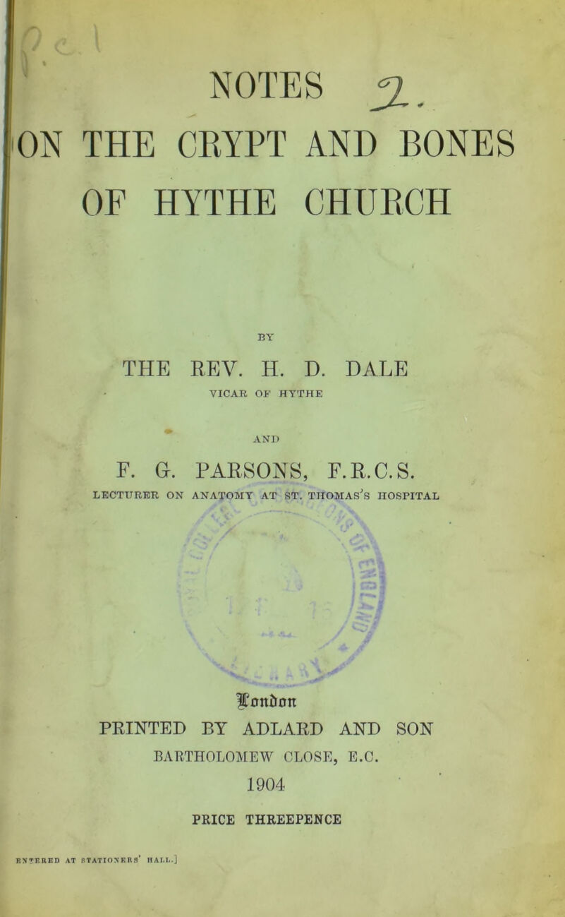 NOTES ^, ON THE CRYPT AND BONES OF HYTHE CHURCH THE REV. H. D. DALE VICAR OP HYTHE * AND F. G. PARSONS, F.R.C.S. LECTURER ON ANATOMY AT ST. THOMASES HOSPITAL •'.y Wonlion PRINTED BY ADLARD AND SON BARTHOLOMEW CLOSE, E.C. 1904 PRICE THREEPENCE ENTERED AT STATIONERS’ IIAI.L-]