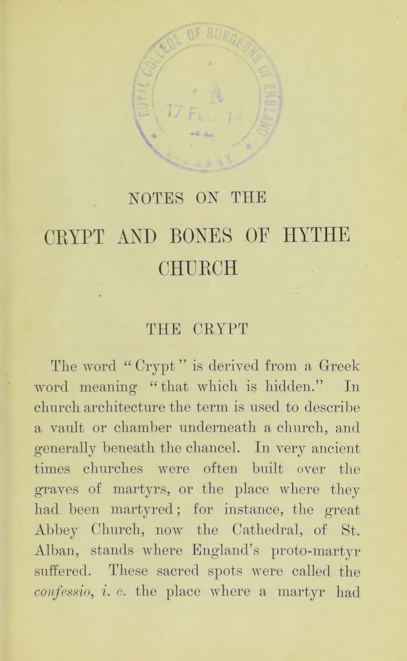 NOTES ON THE CRYPT AYR BONES OF HYTHE CHURCH THE CRYPT The word “Crypt” is derh^ed from a Greek word meaning “ that which is iiidden.” In chnrch architecture the term is nsed to descrii^e a vault or chaml:)er nnderneath a chnrch, and generally heneath the chancel. In very ancient times chnrches Avere often bnilt over the graAms of martyrs, or the place where they had been martyred; for instance, the great Abbey Chnrch, noAv the (Cathedral, of St. All3an, stands Avhere England’s proto-martyr suffered. These sacred spots AA^ere called the