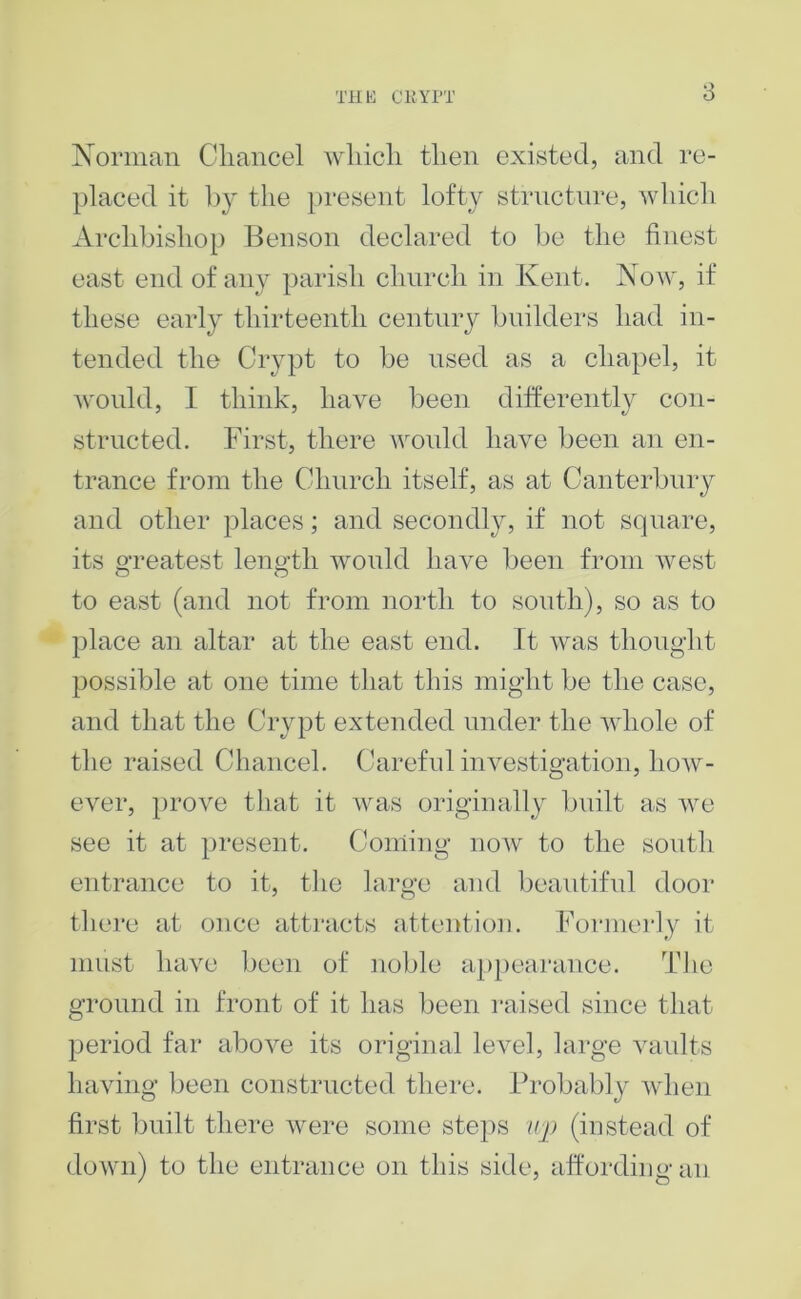 TilK CKYIT Norman Cliancel wliicli tlien existed, and re- plaeed it l)y the jn-esent lofty strnctnre, wliieli Archbishop Benson declared to be the finest east end of any parisli clmreli in Kent, Now, if these early thirteenth centniy builders had in- tended the Crypt to be nsed as a chapel, it would, I think, have been differently con- structed. First, there would have been an en- trance from the Church itself, as at Canterbury and other places; and secondly, if not square, its oTcatest leno-th would have been from west to east (and not from north to south), so as to place an altar at the east end. It was thought possible at one time that this might be the case, and that the Crypt extended under the whole of the raised Chancel. Careful investigation, how- ever, |)rove that it was originally built as we see it at present. Coming noAv to the south entrance to it, tlie large and beautiful door there at once attracts attention. Formerly it must have l)een of noble a[)})ea]‘ance. Tlie ground in front of it has been raised since that period far aboA^e its original level, large vaults liaAdng been constructed thei'e. Probably Avhen first built there A\mre some steps iij) (instead of doAvn) to the entrance on this side, affording an