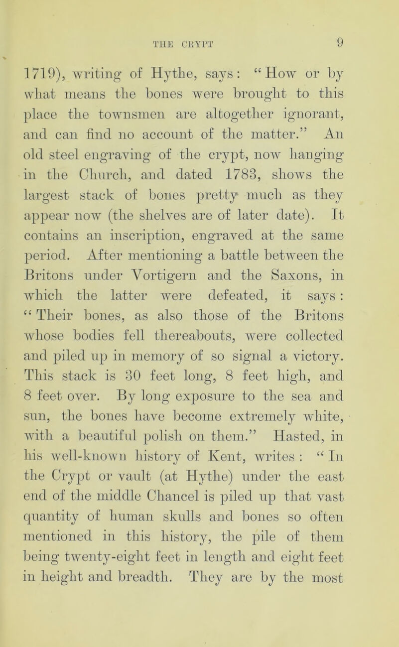 1710), writing of Ilytlie, says: “How or l)y what means the bones were Ijronght to this place the townsmen are altogether ignorant, and can find no account of tlie matter.” An old steel engraving of the crypt, now hanging in the Chnrch, and dated 1783, shows the largest stack of bones pretty much as they appear now (the shelves are of later date). It contains an inscription, engraved at the same period. After mentioning a battle between the Britons under Vortigern and the Saxons, in which the latter were defeated, it says : “ Their bones, as also those of the Britons whose bodies fell thereabouts, were collected and piled up in memory of so signal a victory. This stack is 30 feet long, 8 feet high, and 8 feet over. By long exposure to the sea and sun, the bones have become extremely white, with a beautiful polish on them.” Hasted, in his Avell-known history of Kent, writes: “In the Crypt or vault (at Hytlie) under the east end of the middle Chancel is piled up that vast cpiantity of human skulls and bones so often mentioned in this history, the pile of them being tAventy-eight feet in length and eight feet in height and breadth. They are by the most
