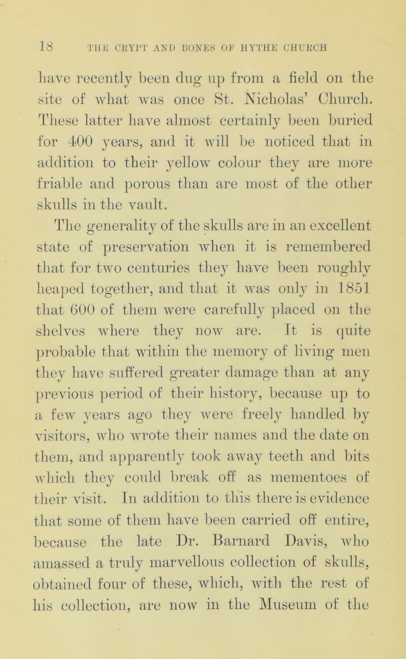 have recently been dug up from a field on the yite of what was once St. Nicholas’ Church. Idiese latter have almost certainly Ijeen bnried for 400 years, and it will be noticed that in addition to their yellow colour they are more friable and porons than are most of the other skulls in the vaidt. The generality of the sknlls are in an excellent state of preservation when it is remembered that for two centuries they have been roughly heaped together, and that it was oidy in 1851 that 600 of them were carefully placed on the shelves where they now are. It is quite probable that within the memory of living men they have suffered greater damage than at any previous period of their history, l^ecanse up to a few years ago they were freely handled by visitors, who wrote their names and the date on tliem, and apparently took away teeth and bits which they could break off as mementoes of their visit, in addition to this there is evidence that some of them have been carried off entire, because the late Dr. Barnard Davis, who amassed a truly marvellons collection of skulls, obtained four of these, which, with the rest of his collection, are now in the Museum of the