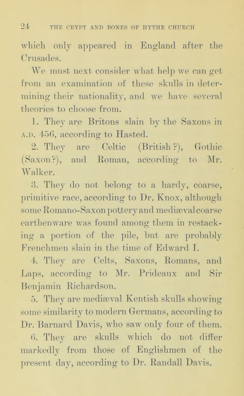 Avhicli only appeared in England after the Crusades. We innst next consider Avliat lielp Ave can get from an examination of these skulls in detei’- inining their nationality, and Ave liaAm seA^eral theories to choose from. 1. They are Britons slain by the Saxons in A.D. 4o0, according to Hasted. 2. They are Celtic (British ?), Crothic (Saxon?), and Eoinan, according to ]\lr. Walker. d. They do not belong to a hardy, coarse, primitive race, according to Dr. Knox, although some Boinano-Saxon pottery and media?Ami coarse eartheuAvare Avas found among^ them in restack- ing a portion of the pile, but aim probalily Frenchmen slain in the time of EdAvard T. 4. 4Tiey are Celts, Saxons, Komans, and Laps, according to Mr. Brideanx and Sir Benjamin Bichardson. o. TTiey are mediaeval Kentish skulls shoAving some similarity to modern Grermans, according to Dr. Barnard Davis, Avho saAV only four of them. d. They are skulls Avhich do not differ markedly from those of Englishmen of the ju’esent day, according to Dr. Randall DaAus.