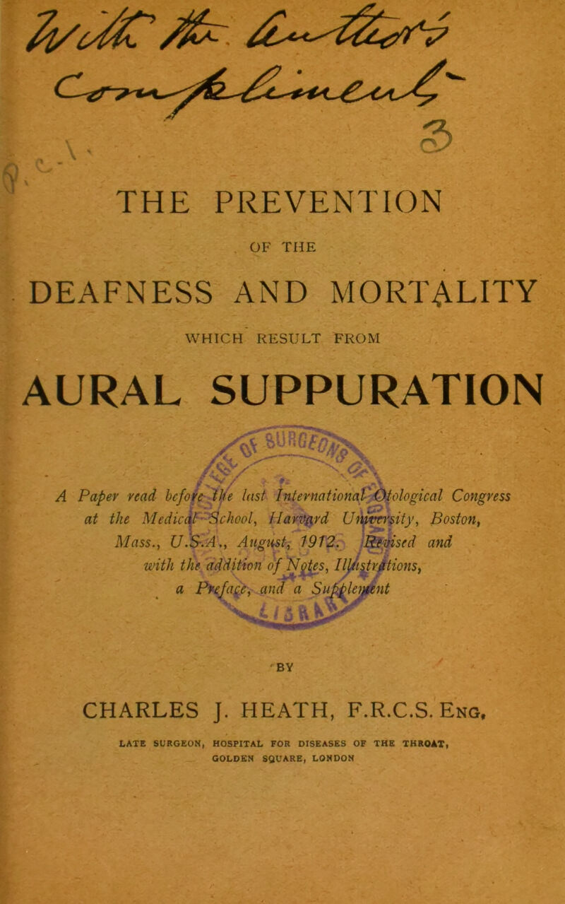 OF THE DEAFNESS AND MORTALITY WHICH RESULT FROM AURAL SUPPURATION W % jr / T * A Paper read before the last International Otological Congress at the Medical 'School, Harvard University, Boston, Mass., U.S.A., August, 1912. Revised and with the addition of Nytes, IIj/tijtrations, a Preface, and a Supplement ft BY CHARLES J. HEATH, F.R.C.S. Eng, LATE SURGEON, HOSPITAL FOR DISEASES OF THE THROAT, GOLDEN SQUARE, LONDON