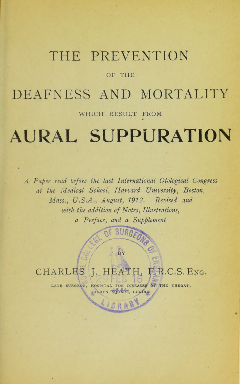OF THE DEAFNESS AND MORTALITY AURAL SUPPURATION A Paper read before the last International Otological Congress at the Medical School, Harvard University, Boston, Mass., U.S.A., August, 1912. Revised and with the addition of Notes, Illustrations, a Preface, and a Supplement WHICH RESULT FROM CHARLES J. HEATH, F.R.C.S. Eng LATE SURGEON, HOSPITAL FOR DISEASE^ (»' THE THROAT,