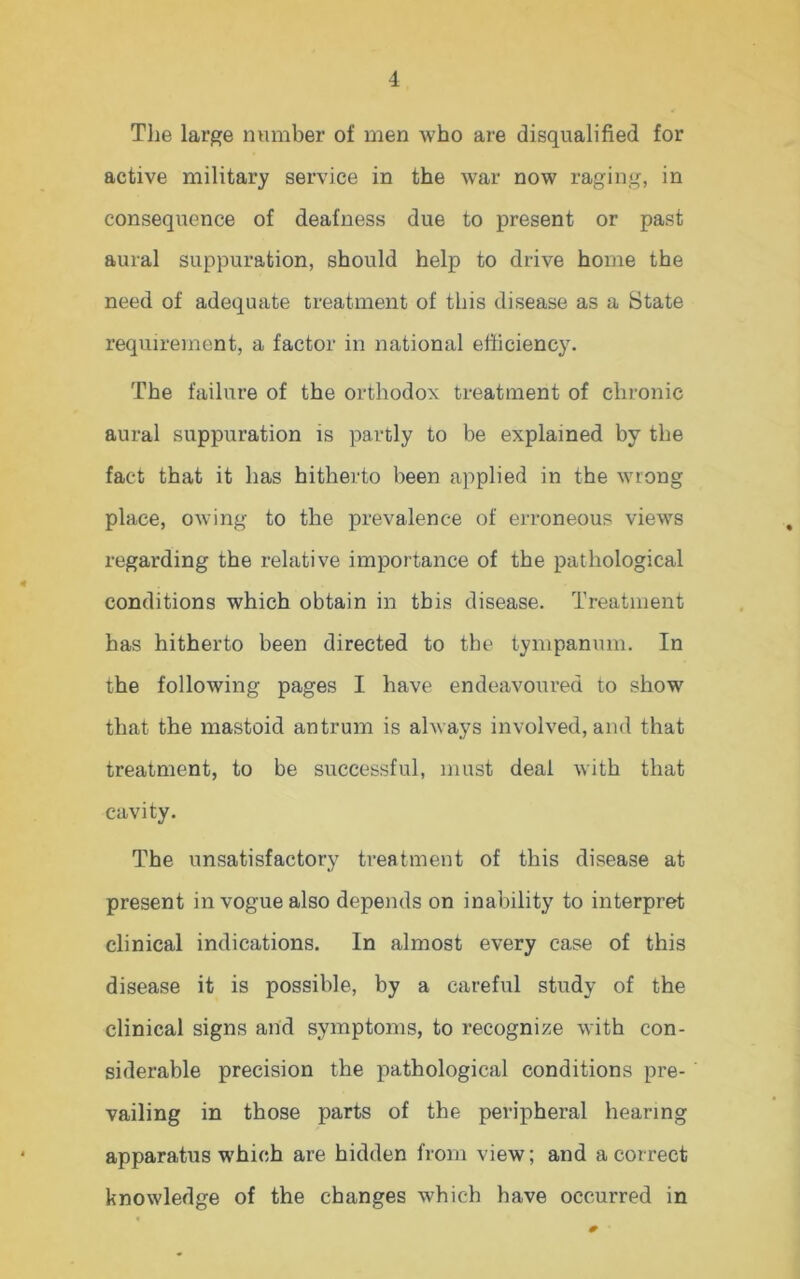 The large number of men who are disqualified for active military service in the war now raging, in consequence of deafness due to present or past aural suppuration, should help to drive home the need of adequate treatment of this disease as a State requirement, a factor in national efficiency. The failure of the orthodox treatment of chronic aural suppuration is partly to be explained by the fact that it has hitherto been applied in the wrong place, owing to the prevalence of erroneous views regarding the relative importance of the pathological conditions which obtain in this disease. Treatment has hitherto been directed to the tympanum. In the following pages I have endeavoured to show that the mastoid antrum is always involved, and that treatment, to be successful, must deal with that cavity. The unsatisfactory treatment of this disease at present in vogue also depends on inability to interpret clinical indications. In almost every case of this disease it is possible, by a careful study of the clinical signs arid symptoms, to recognize with con- siderable precision the pathological conditions pre- vailing in those parts of the peripheral hearing apparatus which are hidden from view; and a correct knowledge of the changes which have occurred in 0