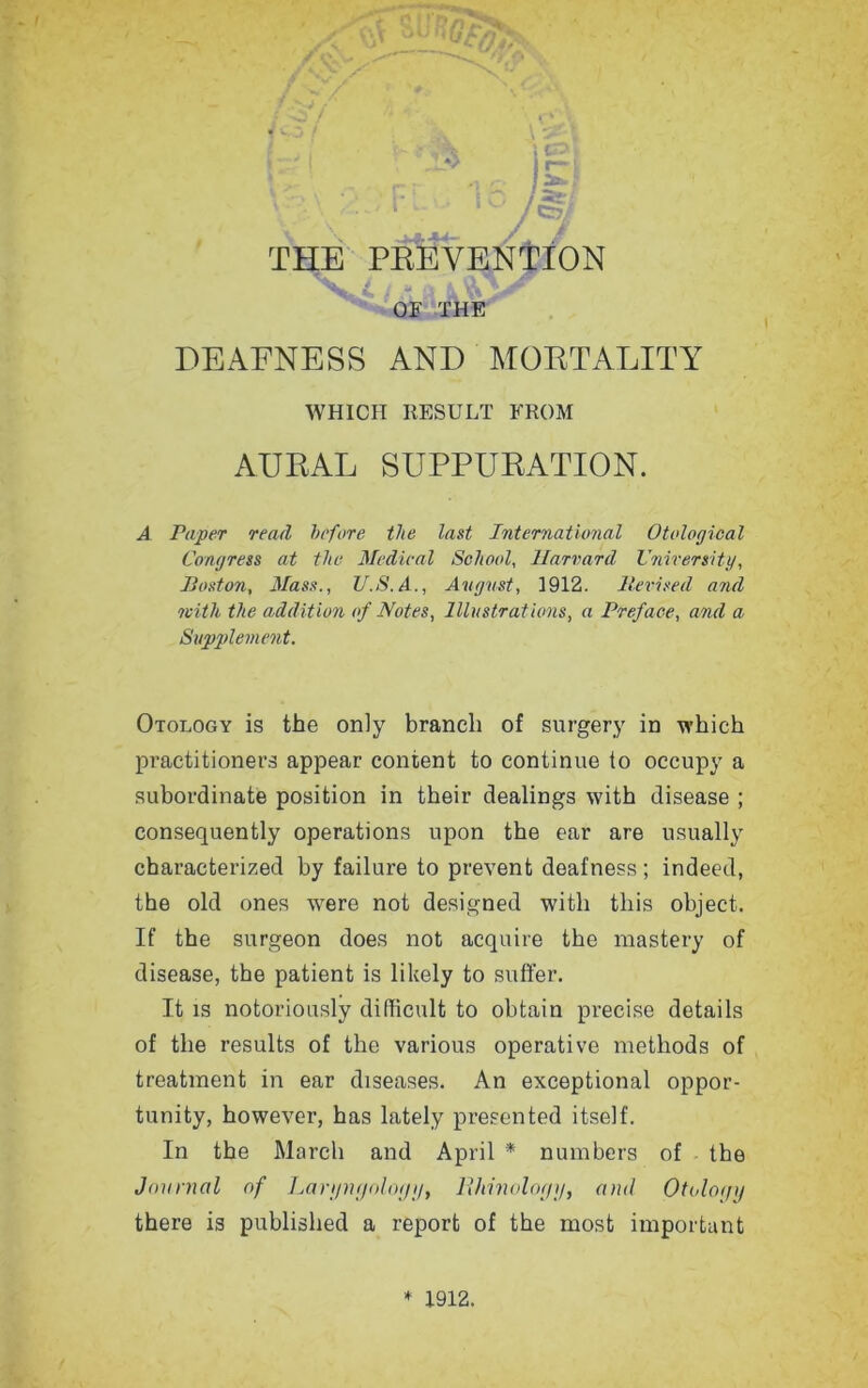 OF THE DEAENESS AND MORTALITY WHICH RESULT FROM AURAL SUPPURATION. A Paper read before the last International Otological Congress at the Medical School, Harvard University, Poston, Mass., U.S.A., August, 1912. Revised and with the addition of Notes, Illustrations, a Preface, and a Supplement. Otology is the only branch of surgery in which practitioners appear content to continue to occupy a subordinate position in their dealings with disease ; consequently operations upon the ear are usually characterized by failure to prevent deafness ; indeed, the old ones wrere not designed with this object. If the surgeon does not acquire the mastery of disease, the patient is likely to suffer. It is notoriously difficult to obtain precise details of the results of the various operative methods of treatment in ear diseases. An exceptional oppor- tunity, however, has lately presented itself. In the March and April * numbers of the Journal of Laryngology, llhinologg, and Otology there is published a report of the most important