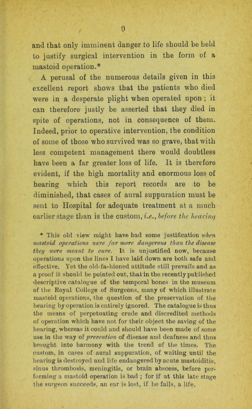 and that only imminent danger to life should be held to justify surgical intervention in the form of a mastoid operation.* A perusal of the numerous details given in this excellent report shows that the patients who died were in a desperate plight when operated upon ; it can therefore justly be asserted that they died in spite of operations, not in consequence of them. Indeed, prior to operative intervention, the condition of some of those who survived was so grave, that with less competent management there would doubtless have been a far greater loss of life. It is therefore evident, if the high mortality and enormous loss of hearing which this report records are to be diminished, that cases of aural suppuration must be sent to Hospital for adequate treatment at a much earlier stage than is the custom, i.e., before the heariiuj * This old view might have had some justification when mastoid operations were far more dangerous than the disease they were meant to cure. It is unjustified now, because operations upon the lines I have laid down are both safe and effective. Yet the okl-fa-hioned attitude still prevails and as a proof it should be pointed out, that in the recently published descriptive catalogue of the temporal bones in the museum of the Royal College of Surgeons, many of which illustrate mastoid operations, the question of the preservation of the hearing by operation is entirely ignored. The catalogue is thus the means of perpetuating crude and discredited methods of operation which have not for their object the saving of the hearing, whereas it could and should have been made of some use in the way of prevention of disease and deafness and thus brought into harmony with the trend of the times. The custom, in cases of aural suppuration, of waiting until the hearing is destroyed and life endangered by acute mastoiditis, sinus thrombosis, meningitis, or brain abscess, before per- forming a mastoid operation is bad ; for if at this late stage the surgeon succeeds, an ear is lost, if he fails, a life.