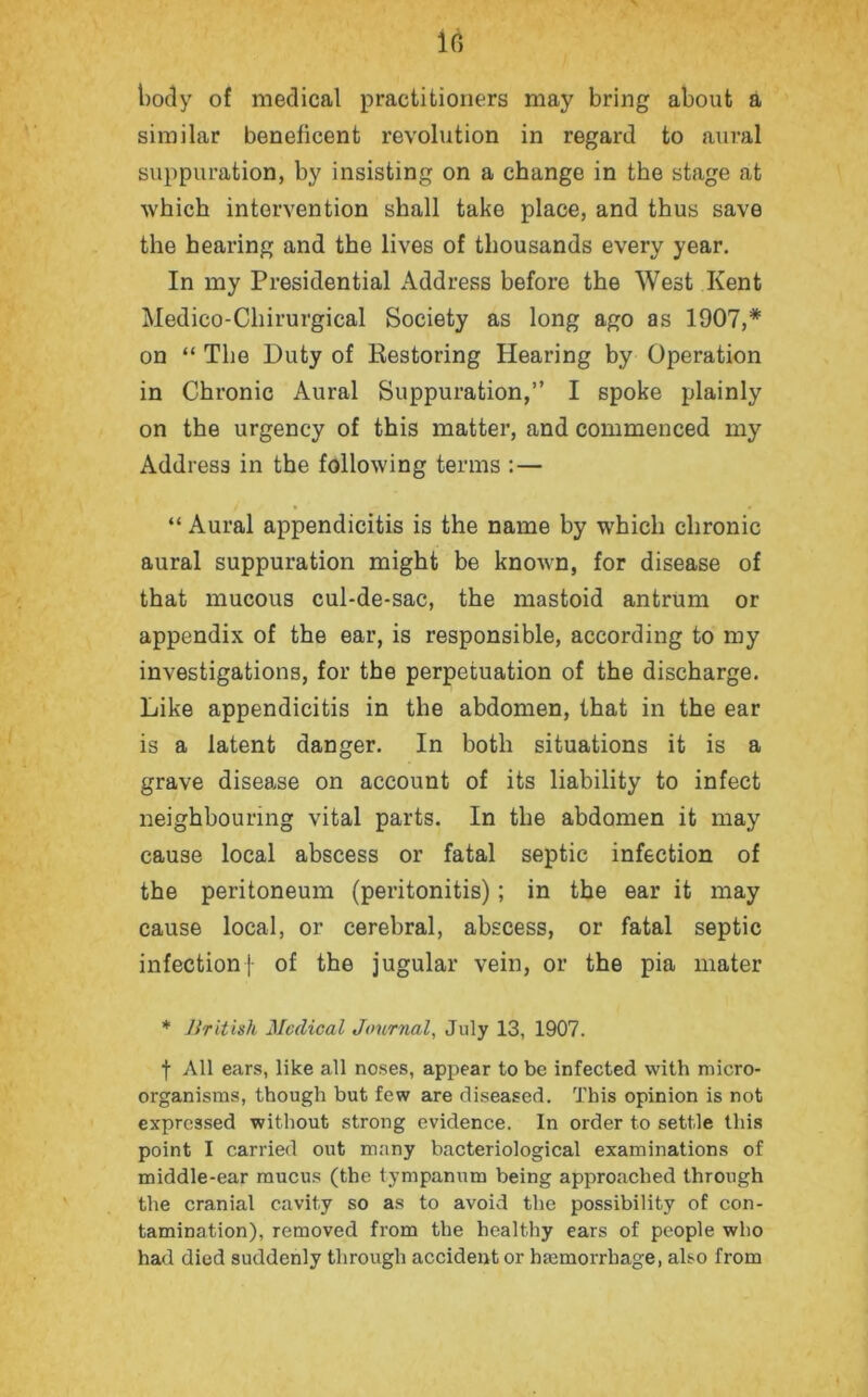 body of medical practitioners may bring about a similar beneficent revolution in regard to aural suppuration, by insisting on a change in the stage at which intervention shall take place, and thus save the hearing and the lives of thousands every year. In my Presidential Address before the West Kent Medico-Cliirurgical Society as long ago as 1907,* on “ The Duty of Restoring Hearing by Operation in Chronic Aural Suppuration,” I spoke plainly on the urgency of this matter, and commenced my Address in the following terms : — “ Aural appendicitis is the name by which chronic aural suppuration might be known, for disease of that mucous cul-de-sac, the mastoid antrum or appendix of the ear, is responsible, according to my investigations, for the perpetuation of the discharge. Like appendicitis in the abdomen, that in the ear is a latent danger. In both situations it is a grave disease on account of its liability to infect neighbouring vital parts. In the abdomen it may cause local abscess or fatal septic infection of the peritoneum (peritonitis); in the ear it may cause local, or cerebral, abscess, or fatal septic infection} of the jugular vein, or the pia mater * British Medical Journal, July 13, 1907. f All ears, like all noses, appear to be infected with micro- organisms, though but few are diseased. This opinion is not expressed without strong evidence. In order to settle this point I carried out many bacteriological examinations of middle-ear mucus (the tympanum being approached through the cranial cavity so as to avoid the possibility of con- tamination), removed from the healthy ears of people who had died suddenly through accident or hemorrhage, also from