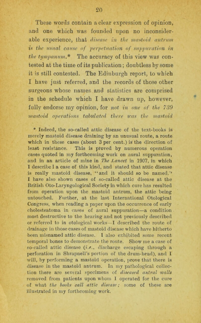 These words contain a clear expression of opinion, and one which was founded upon no inconsider- able experience, that disease in the mastoid antrum is the usual cause of p>erpetnation of suppuration in the tympanum.* The accuracy of this view was con- tested at the time of its publication; doubtless by some it is still contested. The Edinburgh report, to which I have just referred, and the records of those other surgeons whose names and statistics are comprised in the schedule which I have drawn up, however, fully endorse my opinion, for not in one of the 739 mastoid operations tabidatcd there iras the mastoid * Indeed, the so-called attic disease of the text-books is merely mastoid disease draining by an unusual route, a route which in these cases (about 3 per cent.) is the direction of least resistance. This is proved by numerous operation cases quoted in my forthcoming work on aural suppuration, and in an article of mine in The Lancet in 1907, in which I describe 1 a case of this kind, and stated that attic disease is really mastoid disease, “and it should so be named.'’ I have also shown cases of so-called attic disease at the British Oto-Laryngological Society in which cure has resulted from operation upon the mastoid antrum, the attic being untouched. Further, at the last International Otological Congress, when reading a paper upon the occurrence of early cholesteatoma in cases of aural suppuration—a condition most destructive to the hearing and not previously described or referred to in otological works—I described the route of drainage in those cases of mastoid disease which have hitherto been misnamed attic disease. I also exhibited some recent temporal bones to demonstrate the route. Show me a case of so-called attic disease (i.e., discharge escaping through a perforation in Shrapnell’s portion of the drum-head), and I will, by performing a mastoid operation, prove that there is disease in the mastoid antrum. In my pathological collec- tion there are several specimens of diseased antral walls removed from patients upon whom I operated for the cure of what the boohs call attic disease; some of these are illustrated in my forthcoming work.