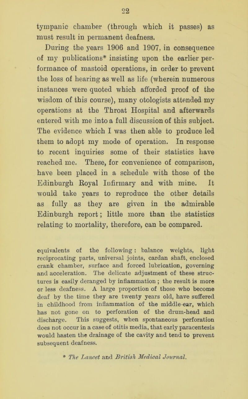 tympanic chamber (through which it passes) as must result in permanent deafness. During the years 1906 and 1907, in consequence of my publications* insisting upon the earlier per- formance of mastoid operations, in order to prevent the loss of hearing as well as life (wherein numerous instances were quoted which afforded proof of the wisdom of this course), many otologists attended my operations at the Throat Hospital and afterwards entered with me into a full discussion of this subject. The evidence which I was then able to produce led them to adopt my mode of operation. In response to recent inquiries some of their statistics have reached me. These, for convenience of comparison, have been placed in a schedule with those of the Edinburgh Royal Infirmary and with mine. It would take years to reproduce the other details as fully as they are given in the admirable Edinburgh report; little more than the statistics relating to mortality, therefore, can be compared. equivalents of the following : balance weights, light reciprocating parts, universal joints, cardan shaft, enclosed crank chamber, surface and forced lubrication, governing and acceleration. The delicate adjustment of these struc- tures is easily deranged by inflammation ; the result is more or less deafness. A large proportion of those who become deaf by the time they are twenty years old, have suffered in childhood from inflammation of the middle-ear, which has not gone on to perforation of the drum-head and discharge. This suggests, when spontaneous perforation does not occur in a case of otitis media, that early paracentesis would hasten the drainage of the cavity and tend to prevent subsequent deafness.
