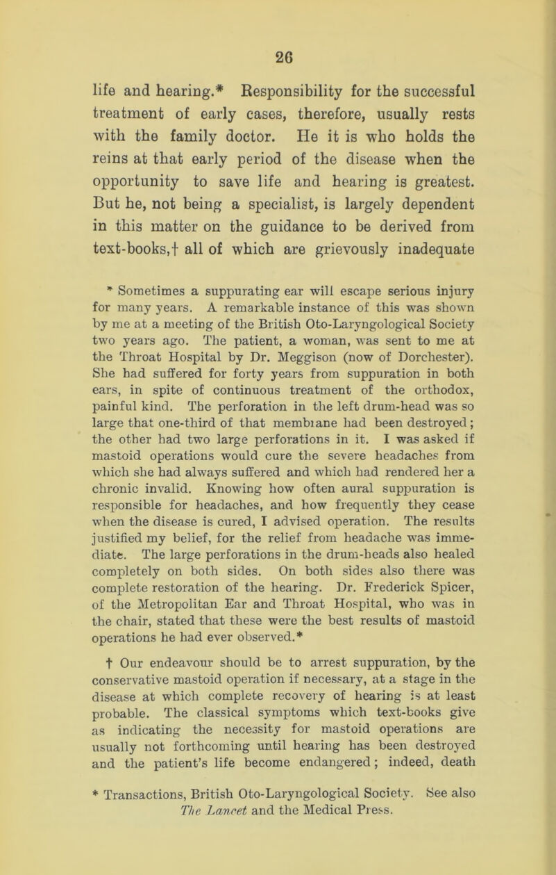 life and hearing.* Responsibility for the successful treatment of early cases, therefore, usually rests with the family doctor. He it is who holds the reins at that early period of the disease when the opportunity to save life and hearing is greatest. But he, not being a specialist, is largely dependent in this matter on the guidance to be derived from text-books,! all of which are grievously inadequate * Sometimes a suppurating ear will escape serious injury for many years. A remarkable instance of this was shown by me at a meeting of the British Oto-Laryngological Society two years ago. The patient, a woman, was sent to me at the Throat Hospital by Dr. Meggison (now of Dorchester). She had suffered for forty years from suppuration in both ears, in spite of continuous treatment of the orthodox, painful kind. The perforation in the left drum-head was so large that one-third of that membiane had been destroyed; the other had two large perforations in it. I was asked if mastoid operations would cure the severe headaches from which she had always suffered and which had rendered her a chronic invalid. Knowing how often aural suppuration is responsible for headaches, and how frequently they cease when the disease is cured, I advised operation. The results justified my belief, for the relief from headache was imme- diate. The large perforations in the drum-beads also healed completely on both sides. On both sides also there was complete restoration of the hearing. Dr. Frederick Spicer, of the Metropolitan Ear and Throat Hospital, who was in the chair, stated that these were the best results of mastoid operations he had ever observed. * t Our endeavour should be to arrest suppuration, by the conservative mastoid operation if necessary, at a stage in the disease at which complete recovery of hearing is at least probable. The classical symptoms which text-books give as indicating the necessity for mastoid operations are usually not forthcoming until hearing has been destroyed and the patient’s life become endangered ; indeed, death * Transactions, British Oto-Laryngological Society. See also The Lancet and the Medical Press.