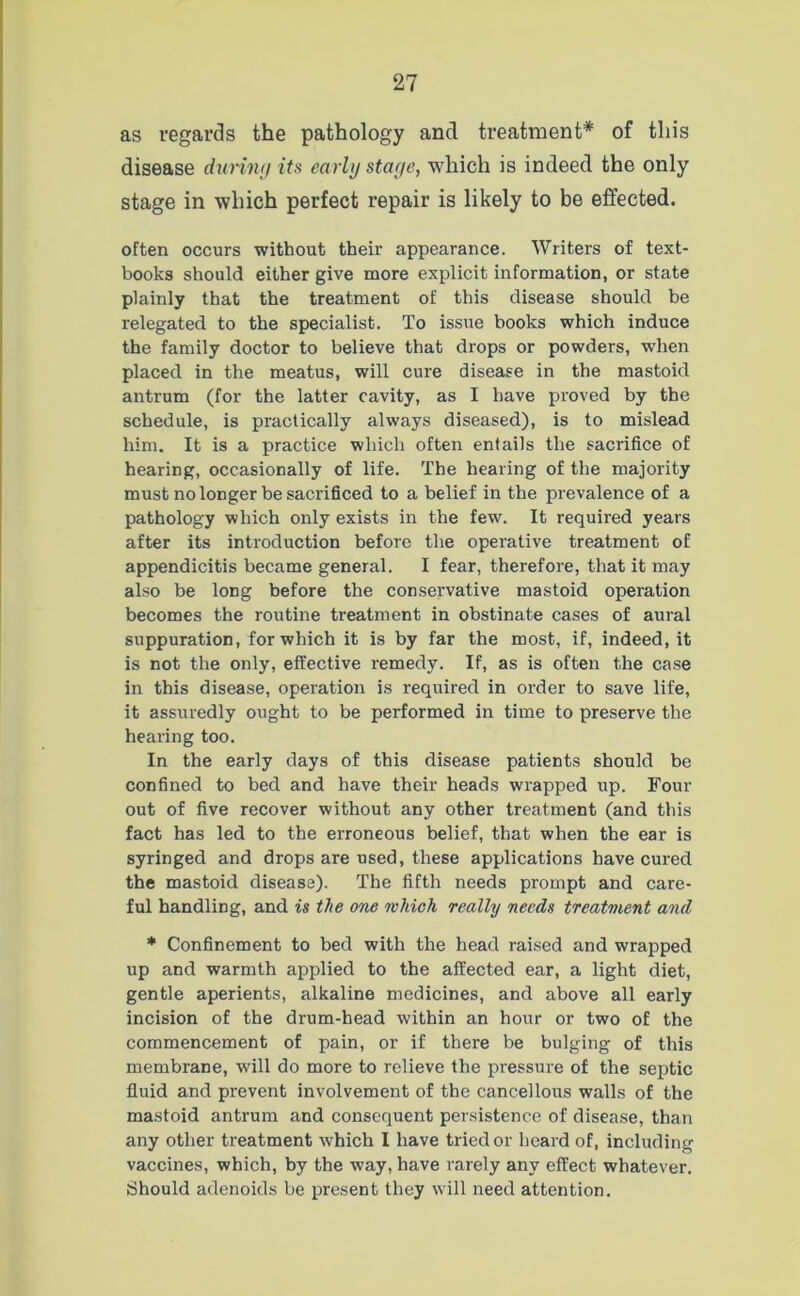 as regards the pathology and treatment* of this disease during its early stage, which is indeed the only stage in which perfect repair is likely to be effected. often occurs without their appearance. Writers of text- books should either give more explicit information, or state plainly that the treatment of this disease should be relegated to the specialist. To issue books which induce the family doctor to believe that drops or powders, when placed in the meatus, will cure disease in the mastoid antrum (for the latter cavity, as I have proved by the schedule, is practically always diseased), is to mislead him. It is a practice which often entails the sacrifice of hearing, occasionally of life. The hearing of the majority must no longer be sacrificed to a belief in the prevalence of a pathology which only exists in the few. It required years after its introduction before the operative treatment of appendicitis became general. I fear, therefore, that it may also be long before the conservative mastoid operation becomes the routine treatment in obstinate cases of aural suppuration, for which it is by far the most, if, indeed, it is not the only, effective remedy. If, as is often the case in this disease, operation is required in order to save life, it assuredly ought to be performed in time to preserve the hearing too. In the early days of this disease patients should be confined to bed and have their heads wrapped up. Four out of five recover without any other treatment (and this fact has led to the erroneous belief, that when the ear is syringed and drops are used, these applications have cured the mastoid disease). The fifth needs prompt and care- ful handling, and is the one which really needs treatment and * Confinement to bed with the head raised and wrapped up and warmth applied to the affected ear, a light diet, gentle aperients, alkaline medicines, and above all early incision of the drum-head within an hour or two of the commencement of pain, or if there be bulging of this membrane, will do more to relieve the pressure of the septic fluid and prevent involvement of the cancellous walls of the mastoid antrum and consequent persistence of disease, than any other treatment which I have tried or heard of, including vaccines, which, by the way, have rarely any effect whatever. Should adenoids be present they will need attention.