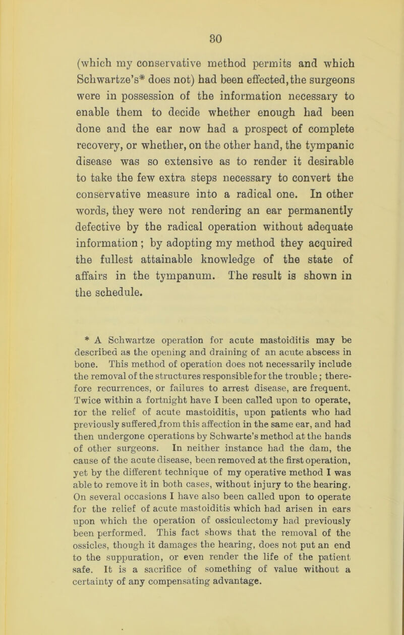 (which my conservative method permits and which Scliwartze’s* does not) had been effected, the surgeons were in possession of the information necessary to enable them to decide whether enough had been done and the ear now had a prospect of complete recovery, or whether, on the other hand, the tympanic disease was so extensive as to render it desirable to take the few extra steps necessary to convert the conservative measure into a radical one. In other words, they were not rendering an ear permanently defective by the radical operation without adequate information ; by adopting my method they acquired the fullest attainable knowledge of the state of affairs in the tympanum. The result is shown in the schedule. * A Schwartze operation for acute mastoiditis may be described as the opening and draining of an acute abscess in bone. This method of operation does not necessarily include the removal of the structures responsible for the trouble; there- fore recurrences, or failures to arrest disease, are frequent. Twice within a fortnight have I been called upon to operate, tor the relief of acute mastoiditis, upon patients who had previously suffered .from this affection in the same ear, and had then undergone operations by Schwarte’s method at the bands of other surgeons. In neither instance had the dam, the cause of the acute disease, been removed at the first operation, yet by the different technique of my operative method I was able to remove it in both cases, without injury to the hearing, On several occasions I have also been called upon to operate for the relief of acute mastoiditis which had arisen in ears upon which the operation of ossiculectomy had previously been performed. This fact shows that the removal of the ossicles, though it damages the hearing, does not put an end to the suppuration, or even render the life of the patient safe. It is a sacrifice of something of value without a certainty of any compensating advantage.