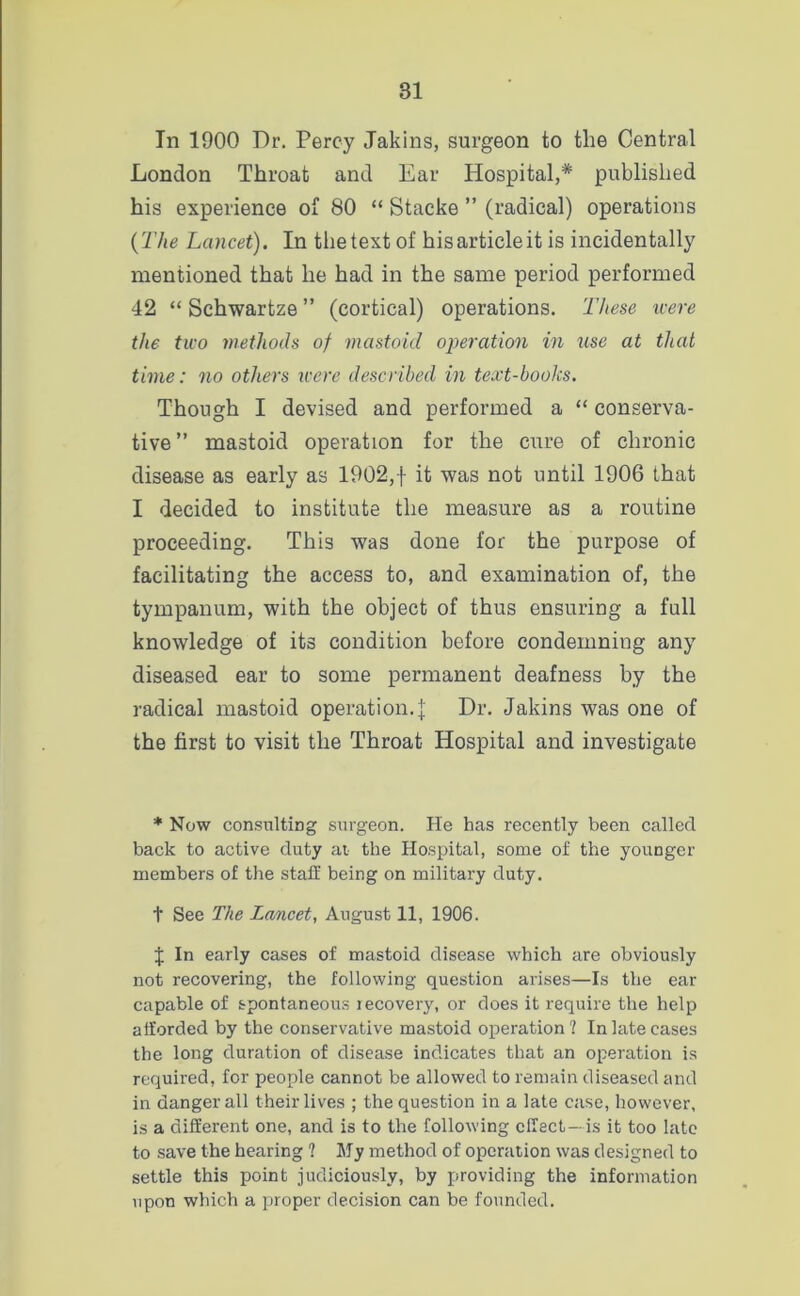 In 1900 Dr. Percy Jakins, surgeon to the Central London Throat and Ear Hospital,* published his experience of 80 “ Stacke ” (radical) operations {The Lancet). In the text of his article it is incidentally mentioned that he had in the same period performed 42 “ Schwartze ” (cortical) operations. These icere the tico methods of mastoid operation in use at that time: no others icere described in text-books. Though I devised and performed a “ conserva- tive” mastoid operation for the cure of chronic disease as early as 1902,f it was not until 1906 that I decided to institute the measure as a routine proceeding. This was done for the purpose of facilitating the access to, and examination of, the tympanum, with the object of thus ensuring a full knowledge of its condition before condemning any diseased ear to some permanent deafness by the radical mastoid operation.]: Dr. Jakins was one of the first to visit the Throat Hospital and investigate * Now consulting surgeon. He has recently been called back to active duty at. the Hospital, some of the younger members of the staff being on military duty. t See The Lancet, August 11, 1906. J In early cases of mastoid disease which are obviously not recovering, the following question arises—Is the ear capable of spontaneous recovery, or does it require the help afforded by the conservative mastoid operation ? In late cases the long duration of disease indicates that an operation is required, for people cannot be allowed to remain diseased and in danger all their lives ; the question in a late case, however, is a different one, and is to the following effect—is it too late to save the hearing 1 My method of operation was designed to settle this point judiciously, by providing the information upon which a proper decision can be founded.