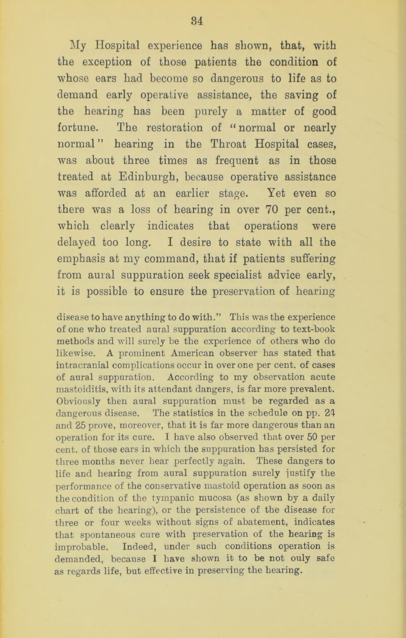 My Hospital experience has shown, that, with the exception of those patients the condition of whose ears had become so dangerous to life as to demand early operative assistance, the saving of the hearing has been purely a matter of good fortune. The restoration of “ normal or nearly normal ” hearing in the Throat Hospital cases, was about three times as frequent as in those treated at Edinburgh, because operative assistance was afforded at an earlier stage. Yet even so there was a loss of hearing in over 70 per cent., which clearly indicates that operations were delayed too long. I desire to state with all the emphasis at my command, that if patients suffering from aural suppuration seek specialist advice early, it is possible to ensure the preservation of hearing disease to have anything to do with.” This was the experience of one who treated aural suppuration according to text-book methods and will surely be the experience of others who do likewise. A prominent American observer has stated that intracranial complications occur in over one per cent, of cases of aural suppuration. According to my observation acute mastoiditis, with its attendant dangers, is far more prevalent. Obviously then aural suppuration must be regarded as a dangerous disease. The statistics in the schedule on pp. 24 and 25 prove, moreover, that it is far more dangerous than an operation for its cure. I have also observed that over 50 per cent, of those ears in which the suppuration has persisted for three months never hear perfectly again. These dangers to life and hearing from aural suppuration surely justify the performance of the conservative mastoid operation as soon as the condition of the tympanic mucosa (as shown by a daily chart of the hearing), or the persistence of the disease for three or four weeks without signs of abatement, indicates that spontaneous cure with preservation of the hearing is improbable. Indeed, under such conditions operation is demanded, because I have shown it to be not ouly safe as regards life, but effective in preserving the hearing.