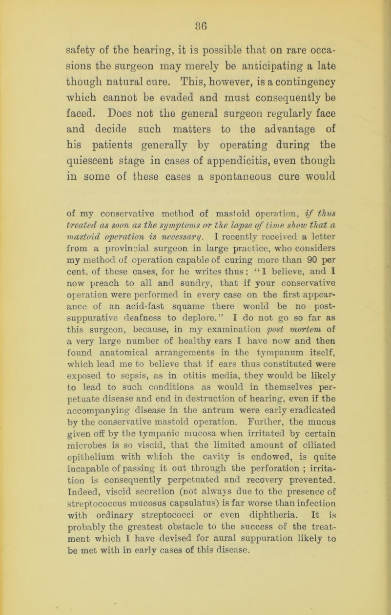 safety of the hearing, it is possible that on rare occa- sions the surgeon may merely be anticipating a late though natural cure. This, however, is a contingency which cannot be evaded and must consequently be faced. Does not the general surgeon regularly face and decide such matters to the advantage of his patients generally by operating during the quiescent stage in cases of appendicitis, even though in some of these cases a spontaneous cure would of my conservative method of mastoid operation, if thus treated as soon as the symptoms or the lapse of time show that a mastoid operation is necessan/. I recently received a letter from a provincial surgeon in large practice, who considers my method of operation capable of curing more than 90 per cent, of these cases, for he writes thus: “1 believe, and I now preach to all and sundry, that if your conservative operation were performed in every case on the first appear- ance of an acid-fast squame there would be no post- suppurative deafness to deplore.” I do not go so far as this surgeon, because, in my examination post mortem of a very large number of healthy ears I have now and then found anatomical arrangements in the tympanum itself, which lead me to believe that if ears thus constituted were exposed to sepsis, as in otitis media, they would be likely to lead to such conditions as would in themselves per- petuate disease and end in destruction of hearing, even if the accompanying disease in the antrum were early eradicated by the conservative mastoid operation. Further, the mucus given off by the tympanic mucosa when irritated by certain microbes is so viscid, that the limited amount of ciliated epithelium with which the cavity is endowed, is quite incapable of passing it out through the perforation ; irrita- tion is consequently perpetuated and recovery prevented. Indeed, viscid secretion (not always due to the presence of streptococcus mucosus capsulatus) is far worse than infection with ordinary streptococci or even diphtheria. It is probably the greatest obstacle to the success of the treat- ment which I have devised for aural suppuration likely to be met with in early cases of this disease.