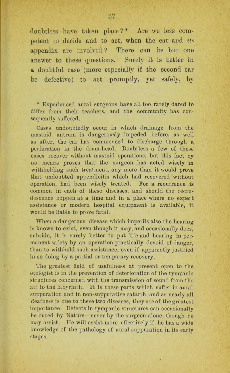 doubtless have taken place?* Are we less com- petent to decide and to act, when the ear and its appendix are involved ? There can be but one answer to these questions. Surely it is better in a doubtful case (more especially if the second ear be defective) to act promptly, yet safely, by * Experienced aural surgeons have all too rarely dared to differ from their teachers, and the community has con- sequently suffered. Cases undoubtedly occur in which drainage from the mastoid antrum is dangerously impeded before, as well as after, the ear has commenced to discharge through a perforation in the drum-head. Doubtless a few of these cases recover without mastoid operations, but this fact by no meats proves that the surgeon has acted wisely in withholding such treatment, any more than it would prove that undoubted appendicitis which had recovered without operation, had been wisely treated. For a recurrence is common in each of these diseases, and should the recru- descence happen at a time and in a place where no expert assistance or modern hospital equipment is available, it would be liable to prove fatal. When a dangerous disease which imperils also the hearing is known to exist, even though it may, and occasionally does, subside, it is surely better to put life and hearing in per- manent safety by an operation practically devoid of danger, than to withhold such assistance, even if apparently justified in so doing by a partial or temporary recovery. The greatest field of usefulness at present open to the otologist is in the prevention of deterioration of the tympanic structures concerned with the transmission of sound from the air to the labyrinth. It is these parts which suffer in aural suppuration and in non-suppurative catarrh, and as nearly all deafness is due to these two diseases, they are of thegrratest importance. Defects in tympanic structures can occasionally be cured by Nature—never by the surgeon alone, though he may assist. He will assist more effectively if he has a wide knowledge of the pathology of aural suppuration in its early stages.