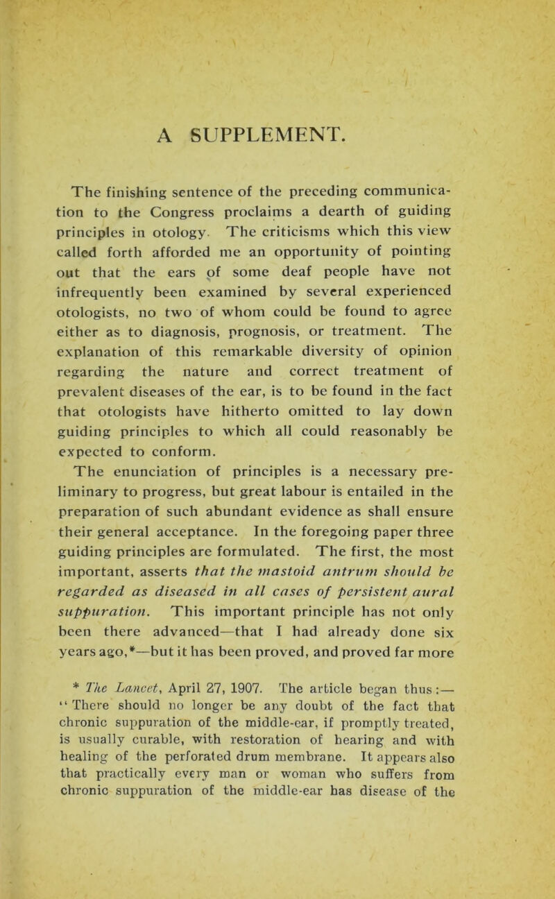 A SUPPLEMENT. The finishing sentence of the preceding communica- tion to the Congress proclaims a dearth of guiding principles in otology The criticisms which this view called forth afforded me an opportunity of pointing out that the ears of some deaf people have not infrequently been examined by several experienced otologists, no two of whom could be found to agree either as to diagnosis, prognosis, or treatment. The explanation of this remarkable diversity of opinion regarding the nature and correct treatment of prevalent diseases of the ear, is to be found in the fact that otologists have hitherto omitted to lay down guiding principles to which all could reasonably be expected to conform. The enunciation of principles is a necessary pre- liminary to progress, but great labour is entailed in the preparation of such abundant evidence as shall ensure their general acceptance. In the foregoing paper three guiding principles are formulated. The first, the most important, asserts that the mastoid antrum should be regarded as diseased in all cases of persistent aural suppuration. This important principle has not only been there advanced—that I had already done six years ago,*—but it has been proved, and proved far more * The Lancet, April 27, 1907. The article began thus :— “ There should no longer be any doubt of the fact that chronic suppuration of the middle-car, if promptly treated, is usually curable, with restoration of hearing and with healing of the perforated drum membrane. It appears also that practically every man or woman who suffers from chronic suppuration of the middle-ear has disease of the