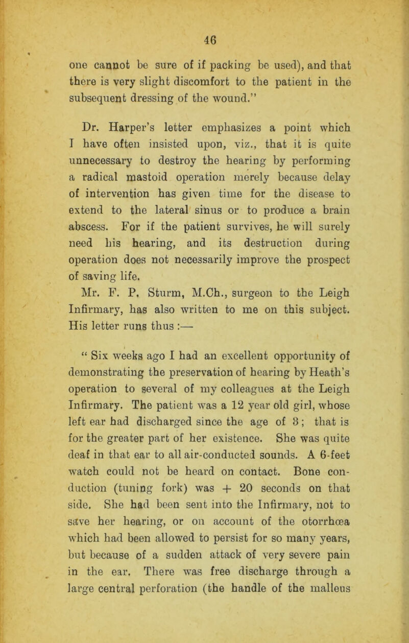 one cannot be sure of if packing be used), and that there is very slight discomfort to the patient in the subsequent dressing of the wound.” Dr. Harper’s letter emphasizes a point which I have often insisted upon, viz., that it is quite unnecessary to destroy the hearing by performing a radical mastoid operation merely because delay of intervention has given time for the disease to extend to the lateral sinus or to produce a brain abscess. For if the patient survives, he will surely need his hearing, and its destruction during operation does not necessarily improve the prospect of saving life. Mr. F. P. Sturm, M.Ch., surgeon to the Leigh Infirmary, has also written to me on this subject. His letter runs thus :— “ Six weeks ago I had an excellent opportunity of demonstrating the preservation of hearing by Heath’s operation to several of my colleagues at the Leigh Infirmary. The patient was a 12 year old girl, whose left ear had discharged since the age of 3; that is for the greater part of her existence. She was quite deaf in that ear to all air-conducted sounds. A 6-feet watch could not be heard on contact. Bone con- ■ . * duction (tuning fork) was + 20 seconds on that side. She had been sent into the Infirmary, not to save her hearing, or on account of the otorrhoea which had been allowed to persist for so many years, but because of a sudden attack of very severe pain in the ear. There was free discharge through a large central perforation (the handle of the malleus