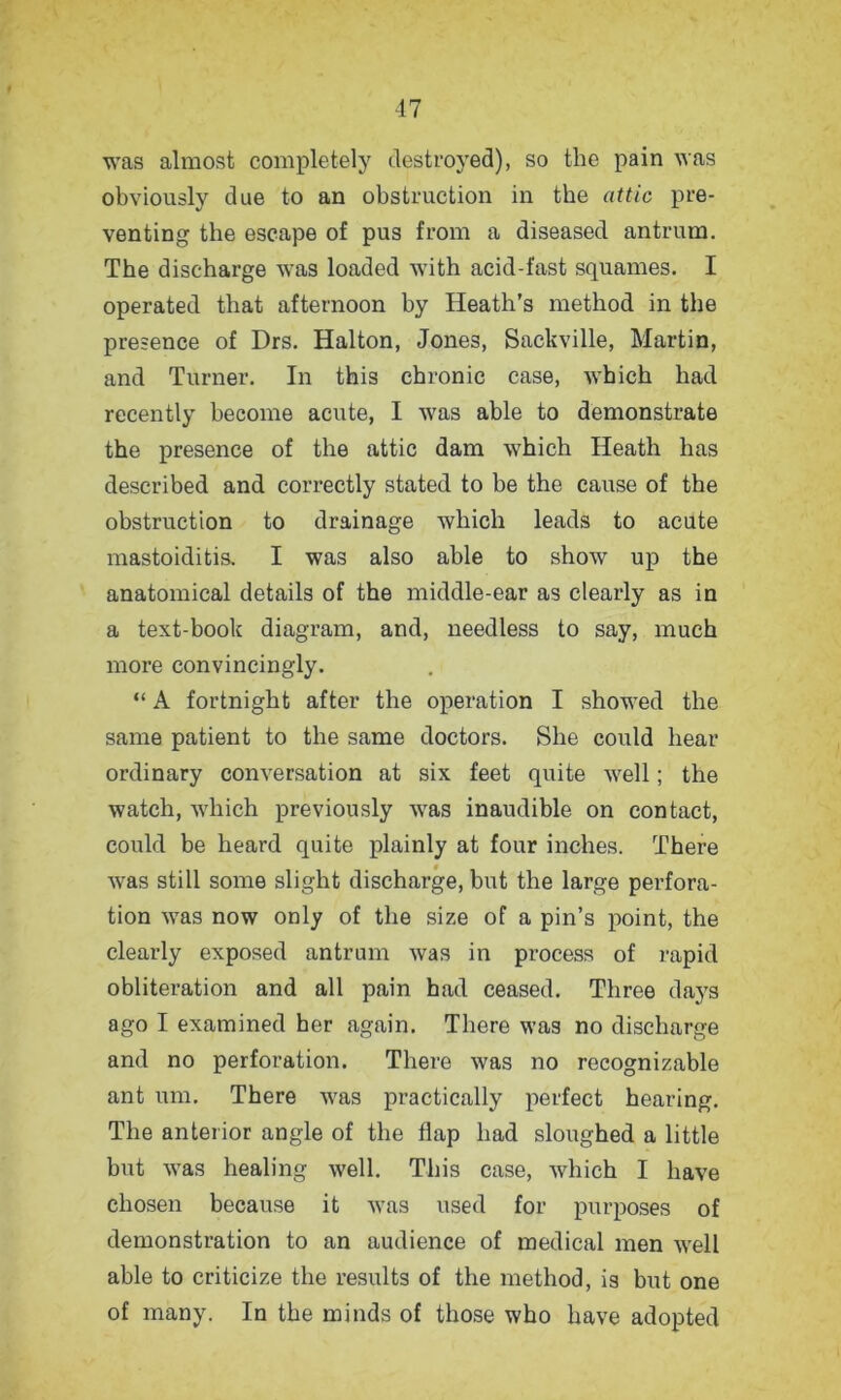 was almost completely destroyed), so the pain was obviously due to an obstruction in the attic pre- venting the escape of pus from a diseased antrum. The discharge was loaded with acid-fast squames. I operated that afternoon by Heath’s method in the presence of Drs. Halton, Jones, Sackville, Martin, and Turner. In this chronic case, which had recently become acute, I was able to demonstrate the presence of the attic dam which Heath has described and correctly stated to be the cause of the obstruction to drainage which leads to acute mastoiditis. I was also able to show up the anatomical details of the middle-ear as clearly as in a text-book diagram, and, needless to say, much more convincingly. “ A fortnight after the operation I showed the same patient to the same doctors. She could hear ordinary conversation at six feet quite well; the watch, which previously was inaudible on contact, could be heard quite plainly at four inches. There was still some slight discharge, but the large perfora- tion was now only of the size of a pin’s point, the clearly exposed antrum was in process of rapid obliteration and all pain had ceased. Three days ago I examined her again. There was no discharge and no perforation. There was no recognizable ant urn. There was practically perfect hearing. The anterior angle of the flap had sloughed a little but was healing well. This case, which I have chosen because it was used for purposes of demonstration to an audience of medical men well able to criticize the results of the method, is but one of many. In the minds of those who have adopted