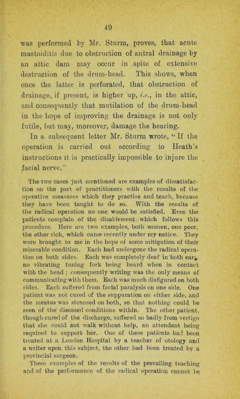 was performed by Mr. Sturm, proves, that acute mastoiditis due to obstruction of antral drainage by an attic dam may occur in spite of extensive destruction of the drum-head. This shows, when once the latter is perforated, that obstruction of drainage, if present, is higher up, i.e., in the attic, and consequently that mutilation of the drum-head in the hope of improving the drainage is not only futile, but may, moreover, damage the hearing. In a subsequent letter Mr. Sturm wrote, “ If the operation is carried out according to Heath’s instructions it is practically impossible to injure the facial nerve.” The two cases just mentioned are examples of dissatisfac- tion on the part of practitioners with the results of the operative measures which they practise and teach, because they have been taught to do so. With the results of the radical operation no one would be satisfied. Even the patients complain of the disablement which follows this procedure. Here are two examples, both women, one poor, the other rich, which came recently under my notice. They were brought to me in the hope of some mitigation of their miserable condition. Each had undergone the radical opera- tion on both sides. Each was completely deaf in both ear-*, no vibrating tuning fork being heard when in contact with the head ; consequently writing was the only means of communicating with them. Each was much disfigured on both sides. Each suffered from facial paralysis on one side. One patient was not cured of the suppuration on either side, and the meatus was stenosed on both, so that nothing could be seen of the diseased conditions within. The other patient, though cured of the discharge, suffered so badly from vertigo that she could not walk without help, an attendant being required to support her. One of these patients had been treated at a London Hospital by a teacher of otology and a writer upon this subject, the other had been treated by a provincial surgeon. These examples of the results of the prevailing teaching and of the performance of the radical operation cannot be